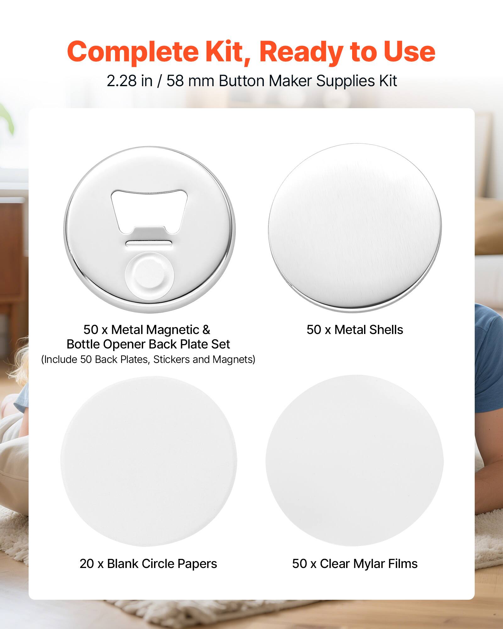 Complete Kit, Ready to Use  
2.28 in / 58 mm Button Maker Supplies Kit  
50 x Metal Magnetic & Bottle Opener Back Plate Set (Include 50 Back Plates, Stickers and Magnets)  
50 x Metal Shells  
20 x Blank Circle Papers  
50 x Clear Mylar Films