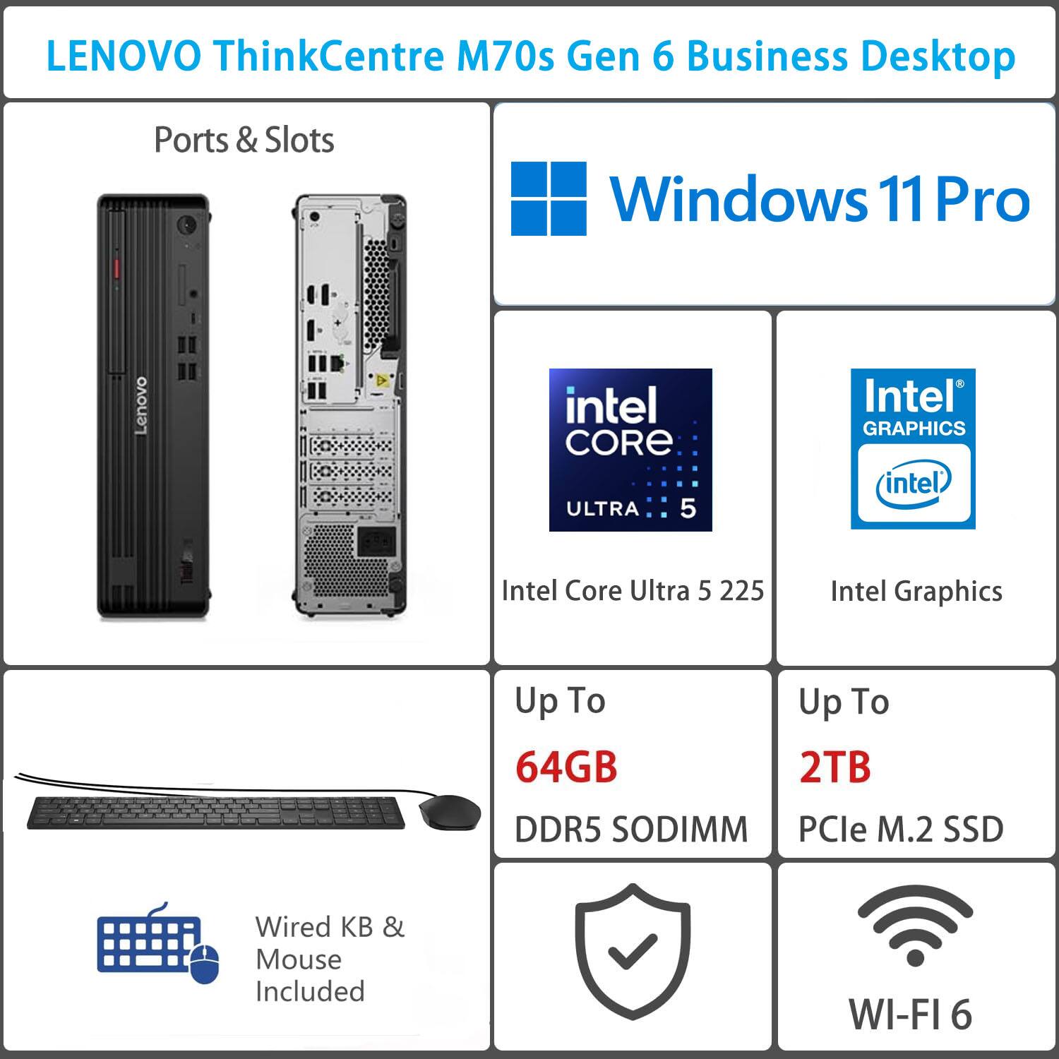 LENOVO ThinkCentre M70s Gen 6 Business Desktop

Ports & Slots

Windows 11 Pro

Intel Core Ultra 5 225

Intel Graphics

Up To 64GB DDR5 SODIMM

Up To 2TB PCIe M.2 SSD

Wired KB & Mouse Included

WI-FI 6