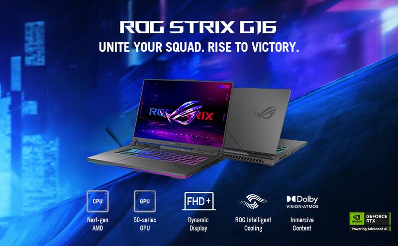 ROG STRIX G16  
UNITE YOUR SQUAD. RISE TO VICTORY.  
ROG IX  
CPU: Next-gen AMD  
GPU: 50-series GPU  
FHD + Dynamic Display  
ROG Intelligent Cooling  
Immersive Content  
Dolby VISION-ATMOS  
GEFORCE nVIDIA RTX Powering Advanced AI