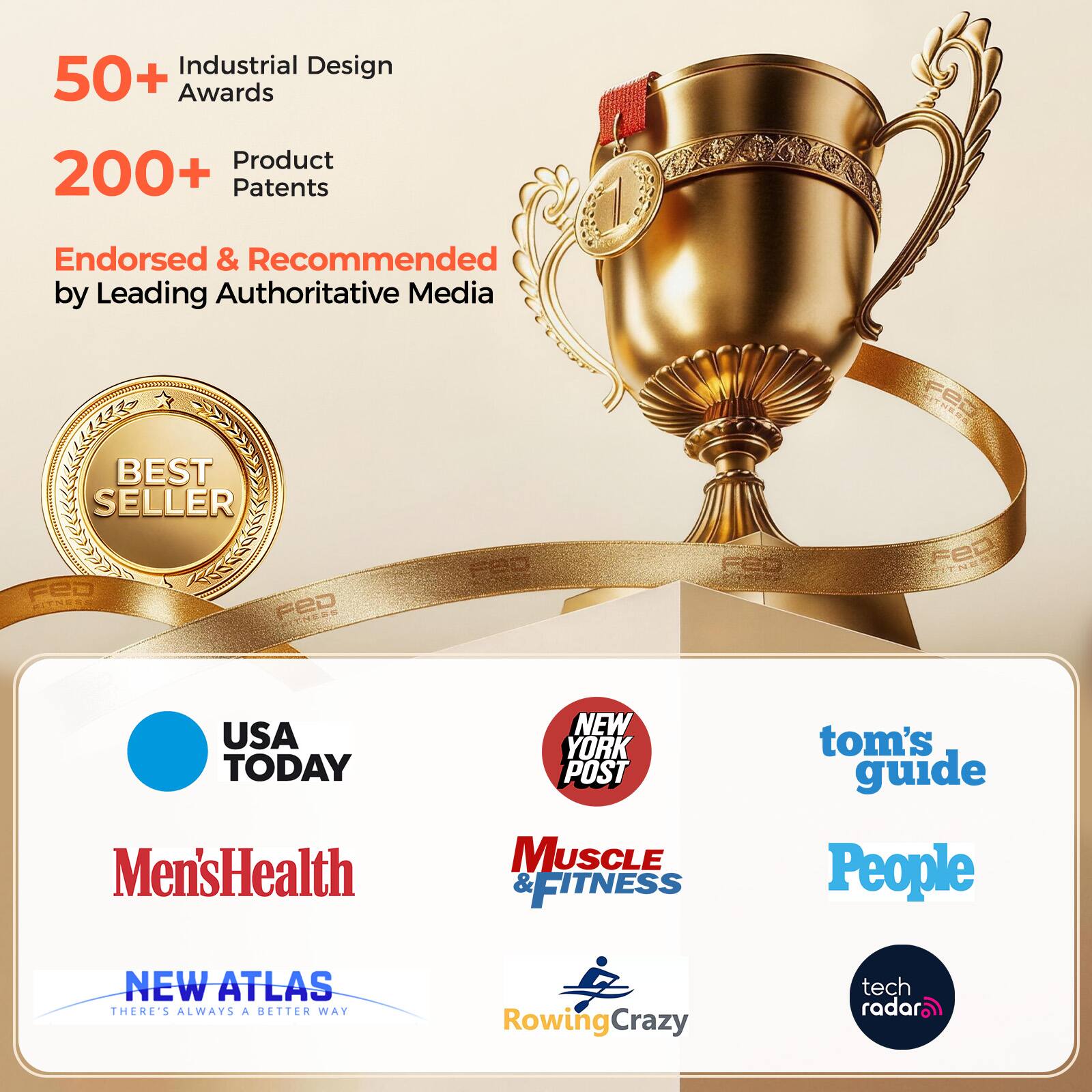 Industrial Design 50+ Awards  
Product 200+ Patents  
Endorsed & Recommended by Leading Authoritative Media  

2019  
BEST SELLER  
FED FITNESS  
FED NE  
USA TODAY Men's Health  
NEW YORK POST  
MUSCLE & FITNESS  
tom's guide  
People  
NEW ATLAS  
THERE'S ALWAYS A BETTER WAY  
RowingCrazy  
tech radar
