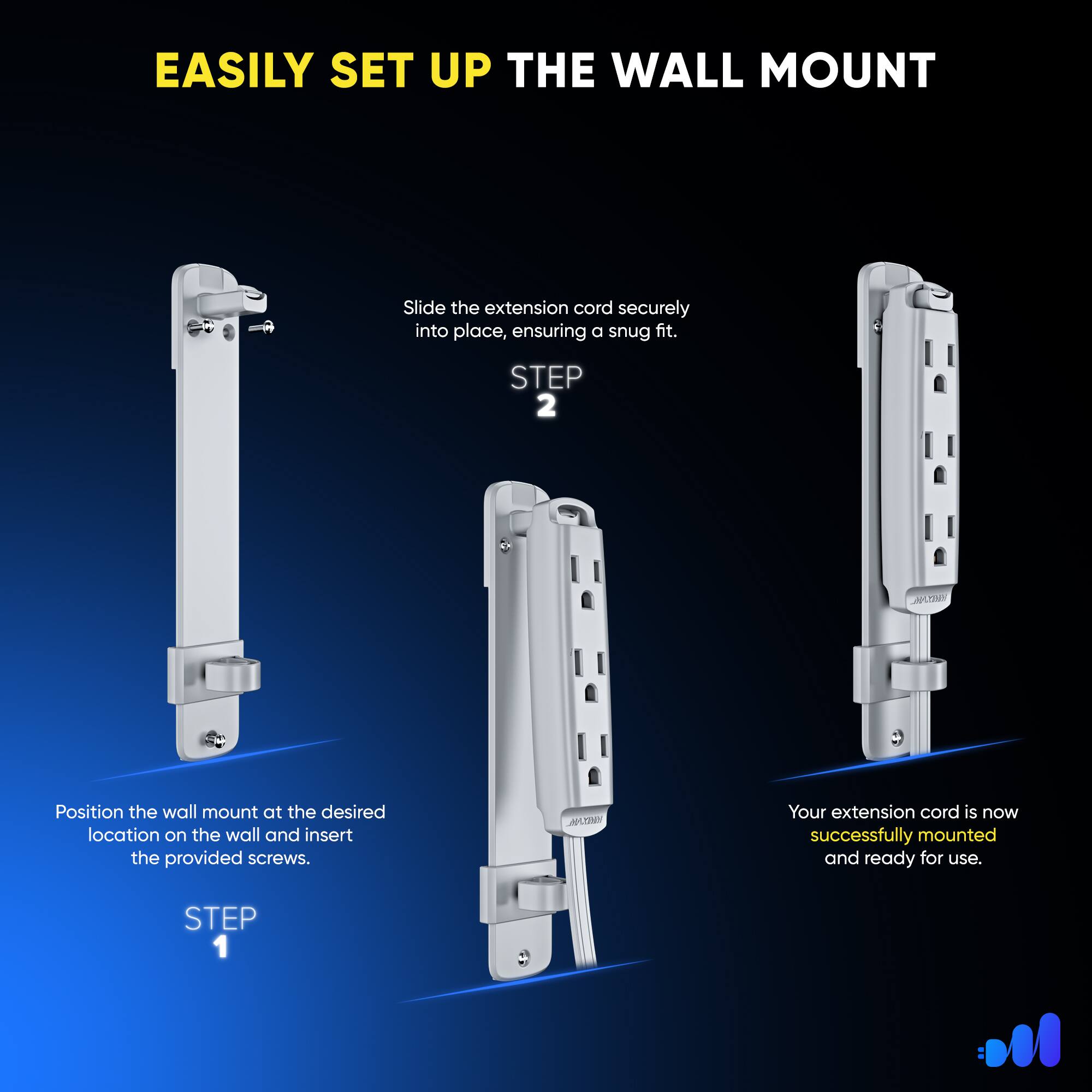 EASILY SET UP THE WALL MOUNT

STEP 1: Position the wall mount at the desired location on the wall and insert the provided screws.

STEP 2: Slide the extension cord securely into place, ensuring a snug fit.

Your extension cord is now successfully mounted and ready for use.