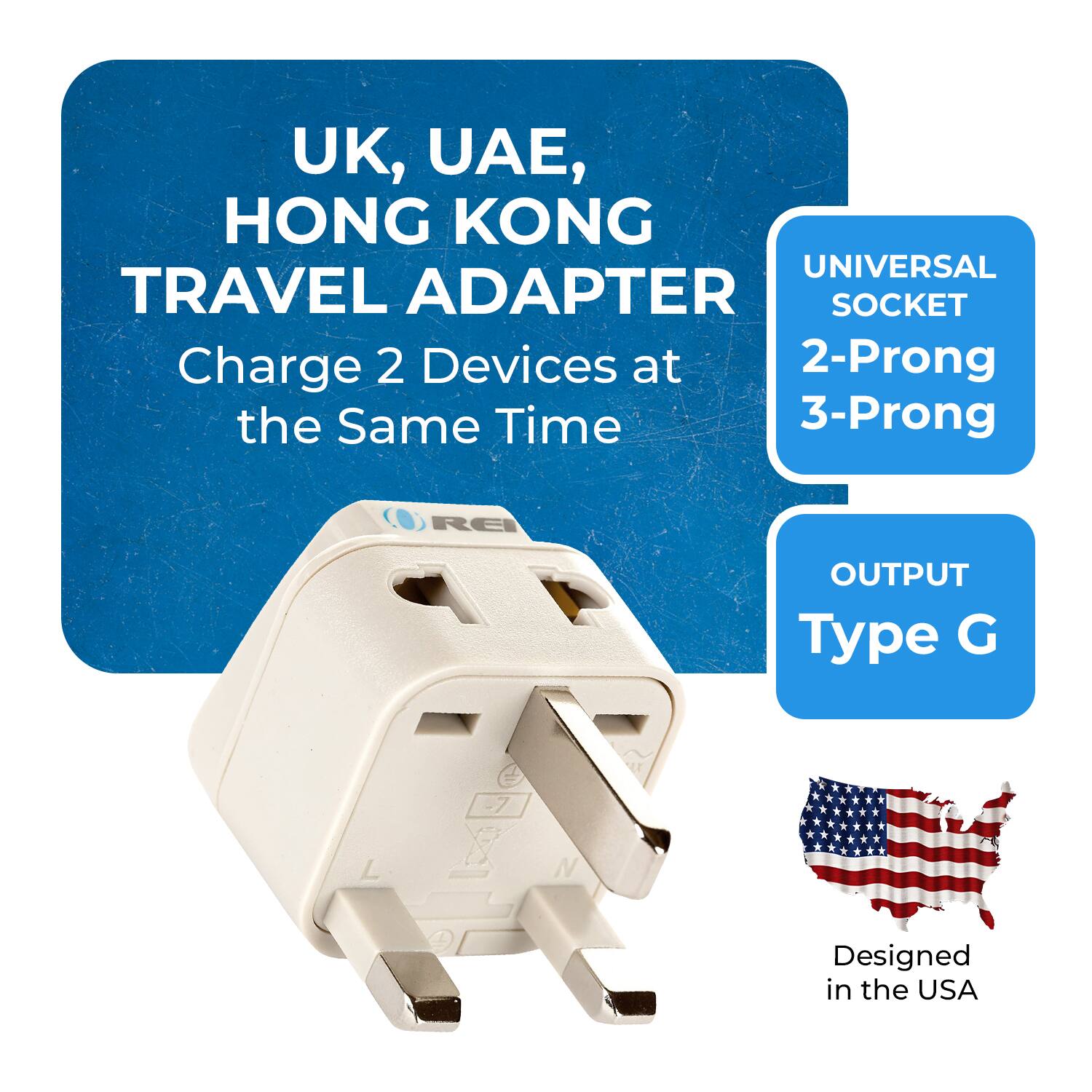 UK, UAE, HONG KONG TRAVEL ADAPTER  
Charge 2 Devices at the Same Time  

UNIVERSAL SOCKET  
2-Prong 3-Prong  

OUTPUT  
Type G  

Designed in the USA