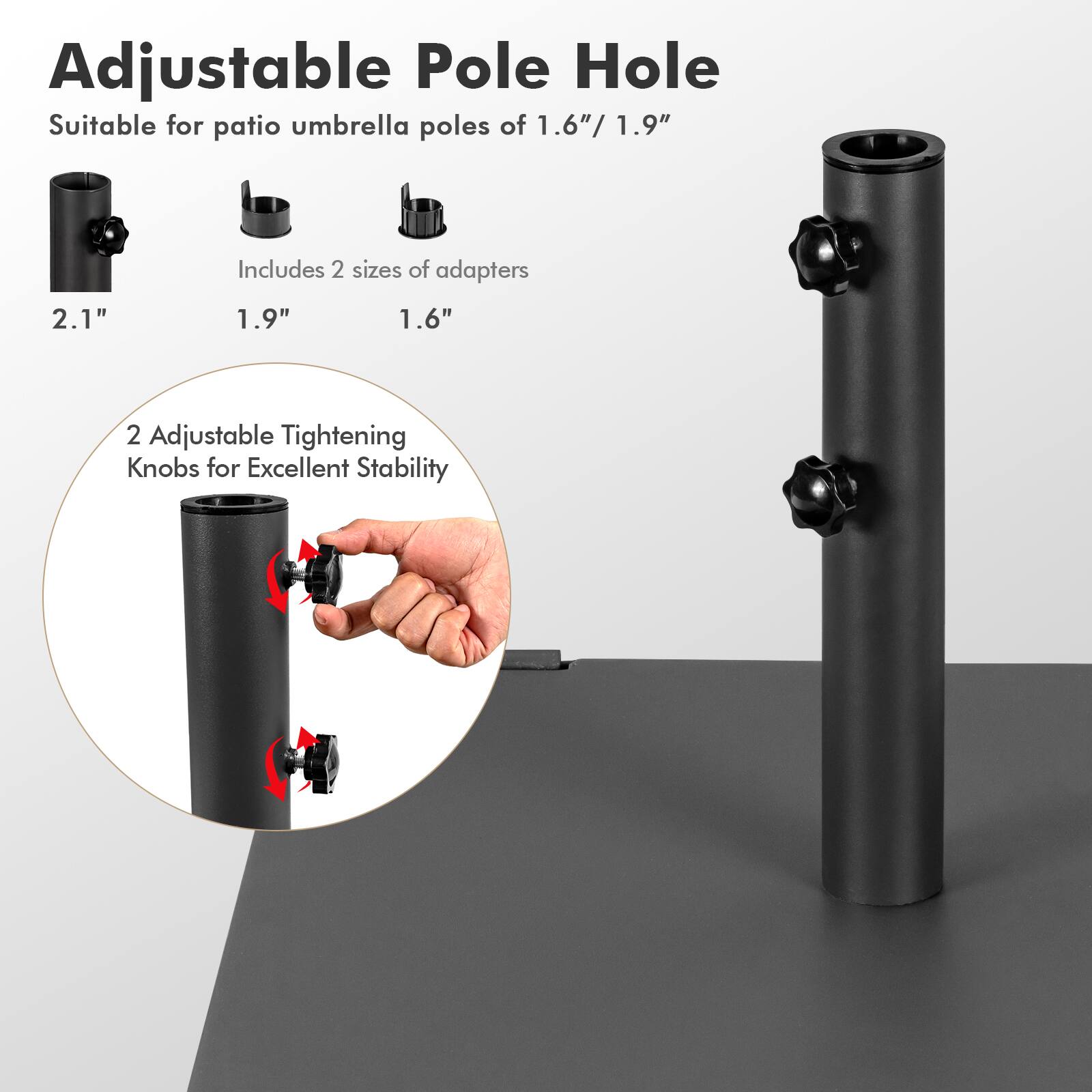 Adjustable Pole Hole  
Suitable for patio umbrella poles of 1.6"/1.9"  
Includes 2 sizes of adapters: 1.9", 1.6", 2.1"  
2 Adjustable Tightening Knobs for Excellent Stability