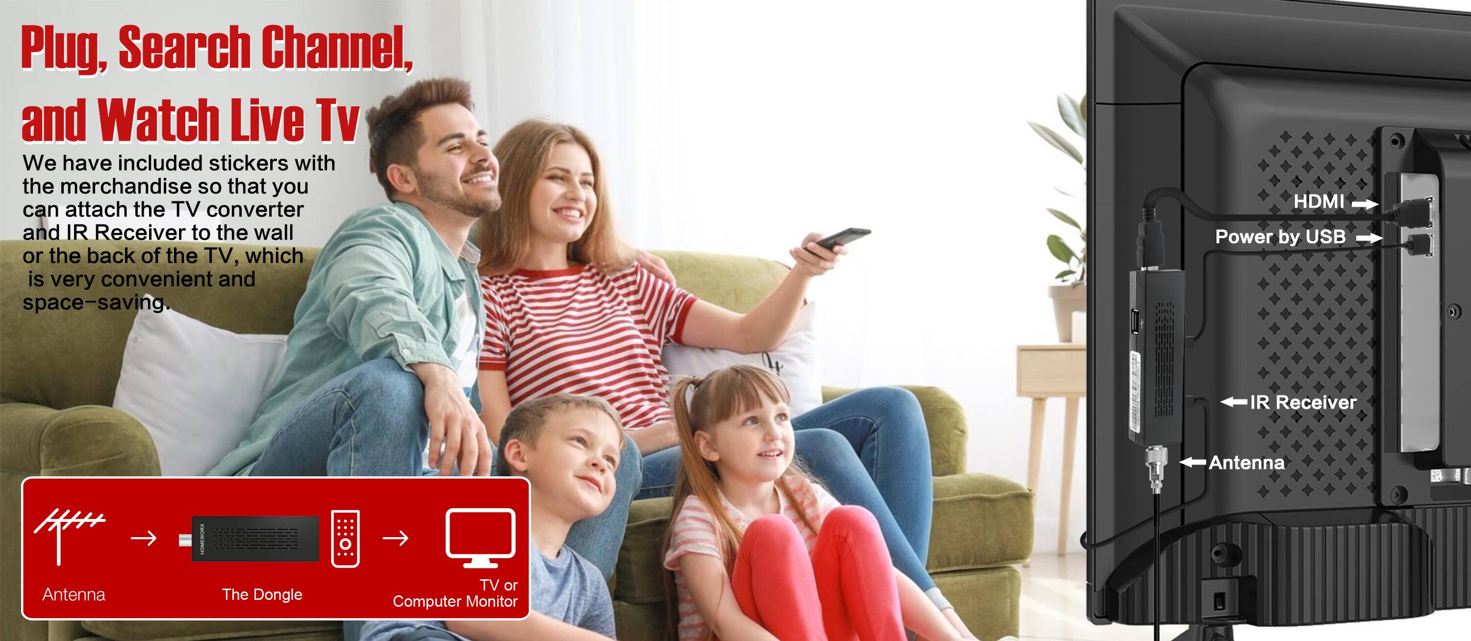 Plug, Search Channel, and Watch Live TV

We have included stickers with the merchandise so that you can attach the TV converter and IR Receiver to the wall or the back of the TV, which is very convenient and space-saving.

- Antenna
- The Dongle
- TV or Computer Monitor

HDMI Power by USB

IR Receiver

Antenna