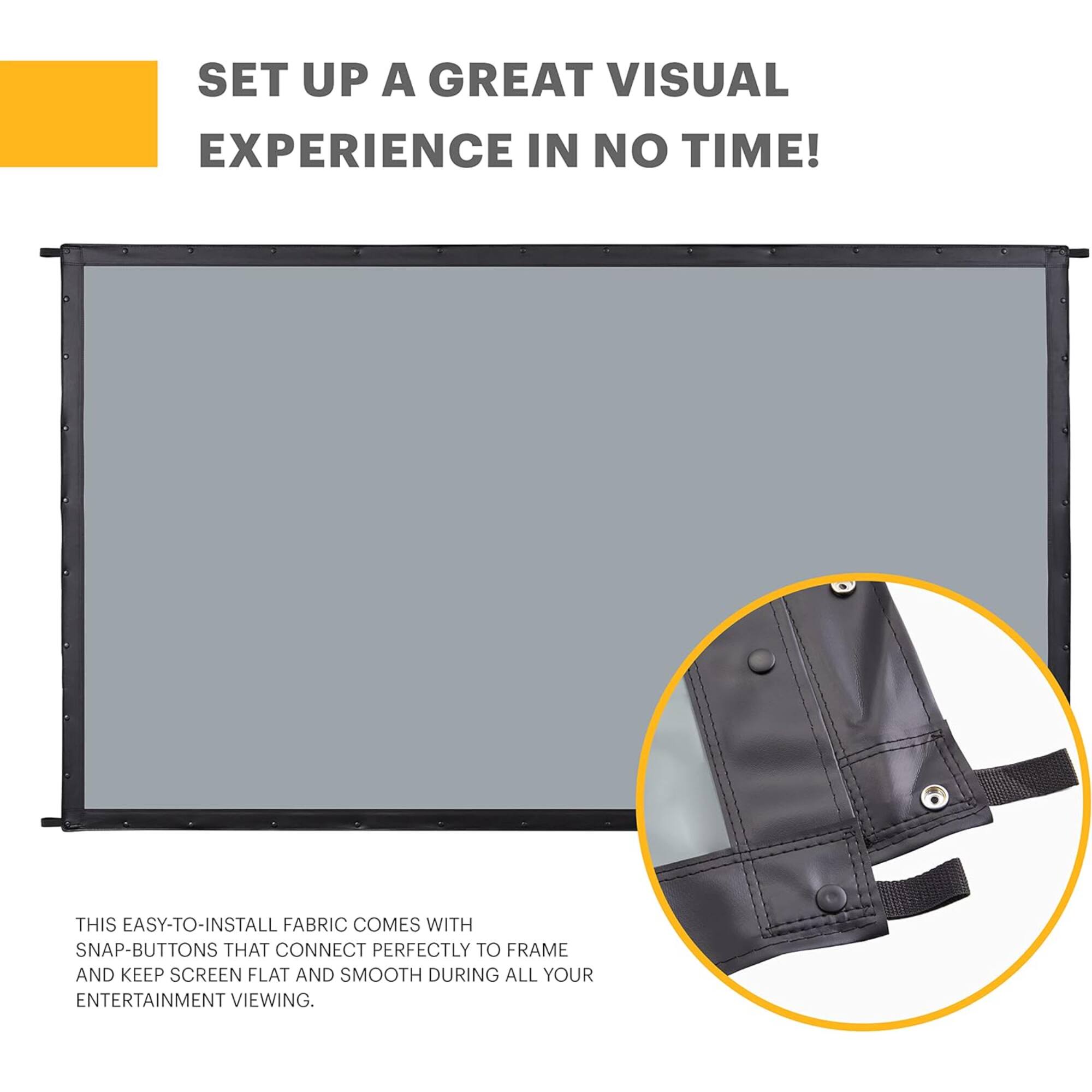 SET UP A GREAT VISUAL EXPERIENCE IN NO TIME! THIS EASY-TO-INSTALL FABRIC COMES WITH SNAP-BUTTONS THAT CONNECT PERFECTLY TO FRAME AND KEEP SCREEN FLAT AND SMOOTH DURING ALL YOUR ENTERTAINMENT VIEWING.
