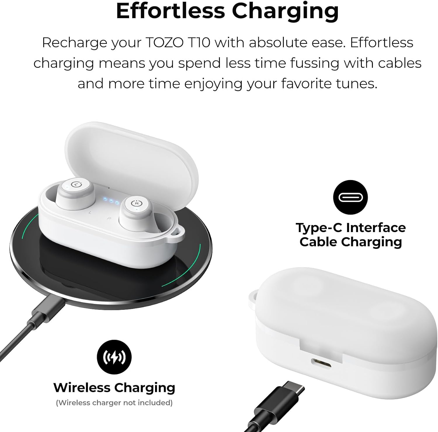 Effortless Charging

Recharge your TOZO T10 with absolute ease. Effortless charging means you spend less time fussing with cables and more time enjoying your favorite tunes.

Type-C Interface Cable Charging

Wireless Charging (Wireless charger not included)