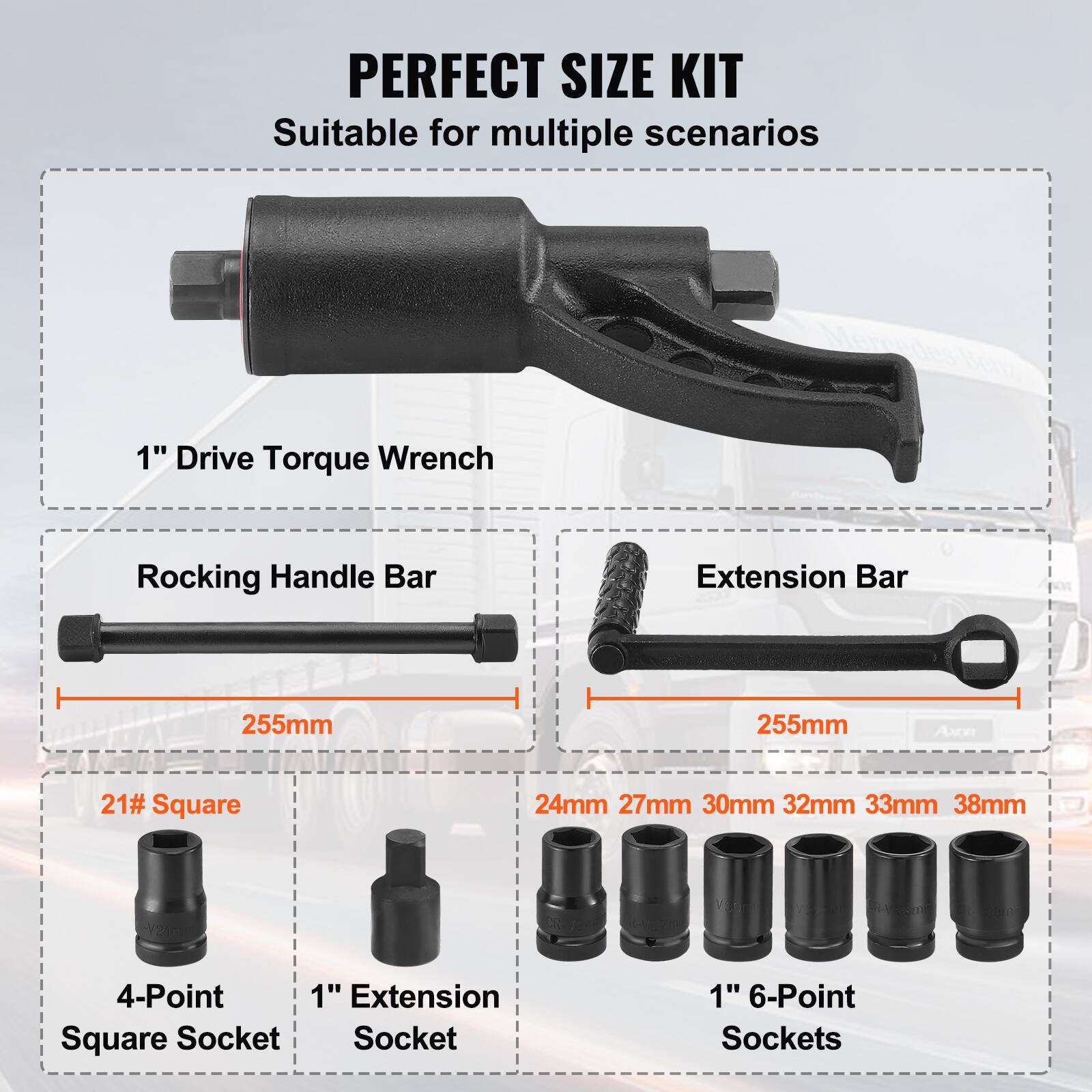 PERFECT SIZE KIT  
Suitable for multiple scenarios  

1" Drive Torque Wrench  

Rocking Handle Bar  
255mm  

Extension Bar  
255mm  

21# Square  
4-Point Square Socket  

1" Extension Socket  

1" 6-Point Sockets  
24mm 27mm 30mm 32mm 33mm 38mm