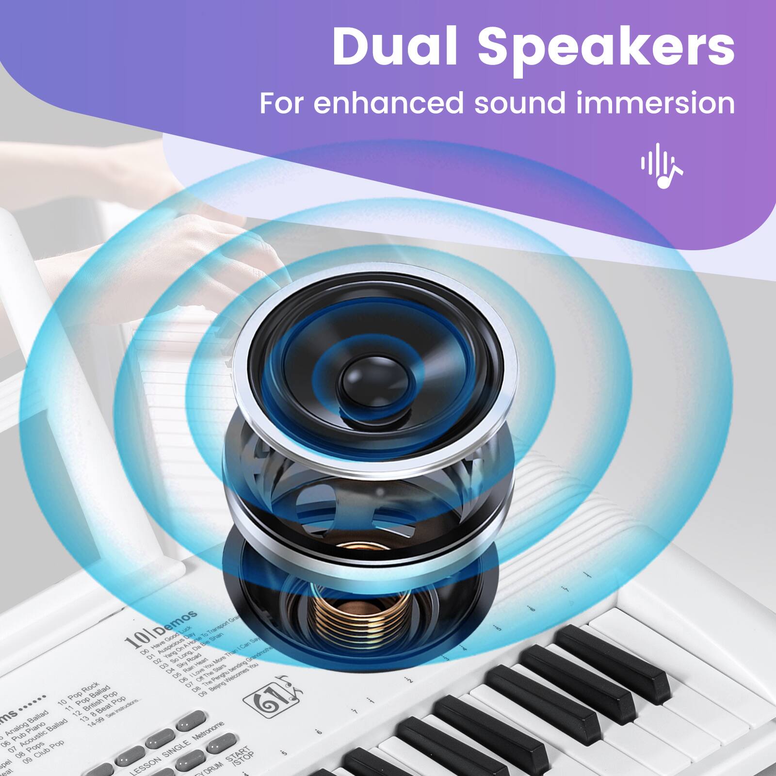 Dual Speakers  
For enhanced sound immersion  

101 Demos  
101 Les Cm ETeeot - S Hant AUSpoo  
D LOT 1  
GY Te Road Ao t Dy Ran/Van  
TearS ending - Ce - ORThe Sten 5s O The SpngVcomen Tecomen Mock  
DN Se Pop Baillar 1op O0 GTF 10 Pop Britoh Pop ms Dailard 11 12 13  
Beal - REVETA Aes Piano Balad 1406 14 o Pub Acouslic Metroname - 06 Pope  
SINGLE 07 f Club STARKT & Mge 1 ESSON M - DRLM 1