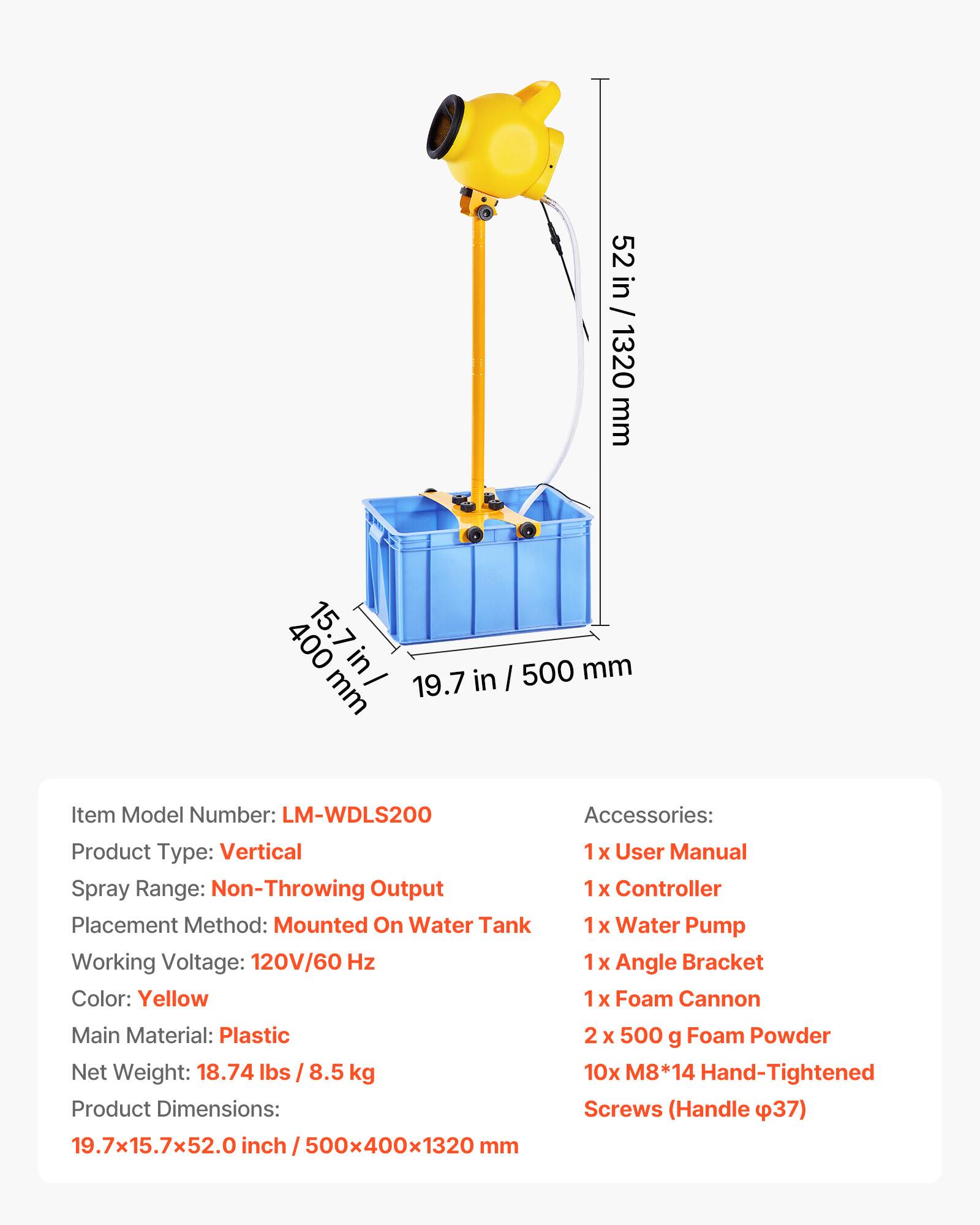 52 in / 1320 mm  
400 15.7 mm in / 19.7 in / 500 mm  

Item Model Number: LM-WDLS200  
Accessories:  
Product Type: Vertical  
User Manual  
Spray Range: Non-Throwing Output  
1x Controller  
Placement Method: Mounted On Water Tank  
Water Pump  
Working Voltage: 120V/60 Hz  
Angle Bracket  
Color: Yellow  
Foam Cannon  
Main Material: Plastic  
Net Weight: 18.74 lbs / 8.5 kg  
Product Dimensions: 19.7x15.7x52.0 inch / 500x400x1320 mm  

2 x 500 g Foam Powder  
10x M8*14 Hand-Tightened Screws (Handle φ37)