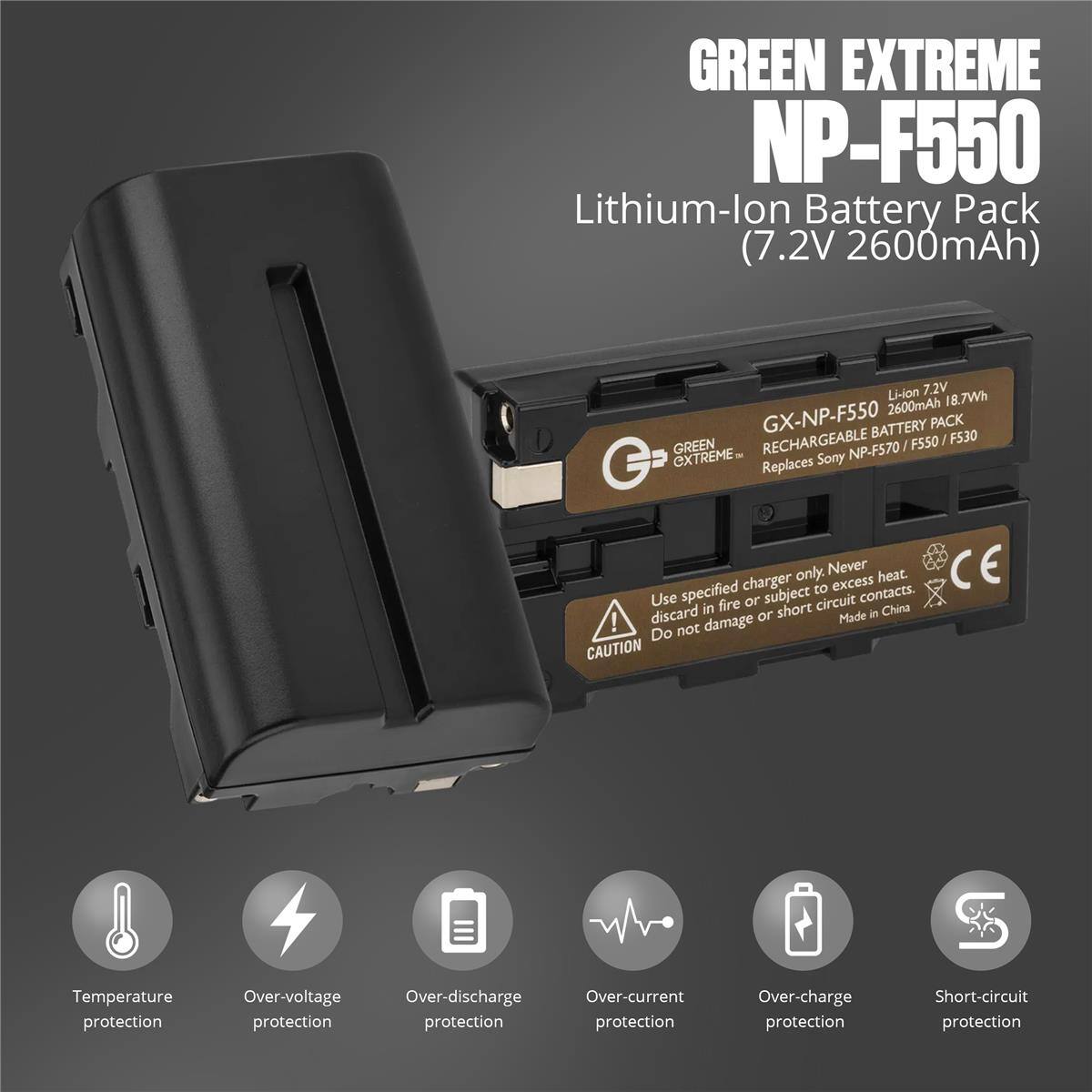 GREEN EXTREME NP-F550 Lithium-lon Battery Pack (7.2V 2600mAh) Li-ion 7.2V 2600mAh 18.7Wh GX-NP-F550 BATTERY PACK RECHARGEABLE F550 / F530 GREEN NP-F570 / EXTREME- Replaces Sony only. Never heat. CE specified charger subject to excess contacts. Use fire or circuit discard in short in China ! or Made Do not damage CAUTION Temperature protection Over-voltage Over-discharge protection Over-current protection Over-charge protection Short-circuit protection