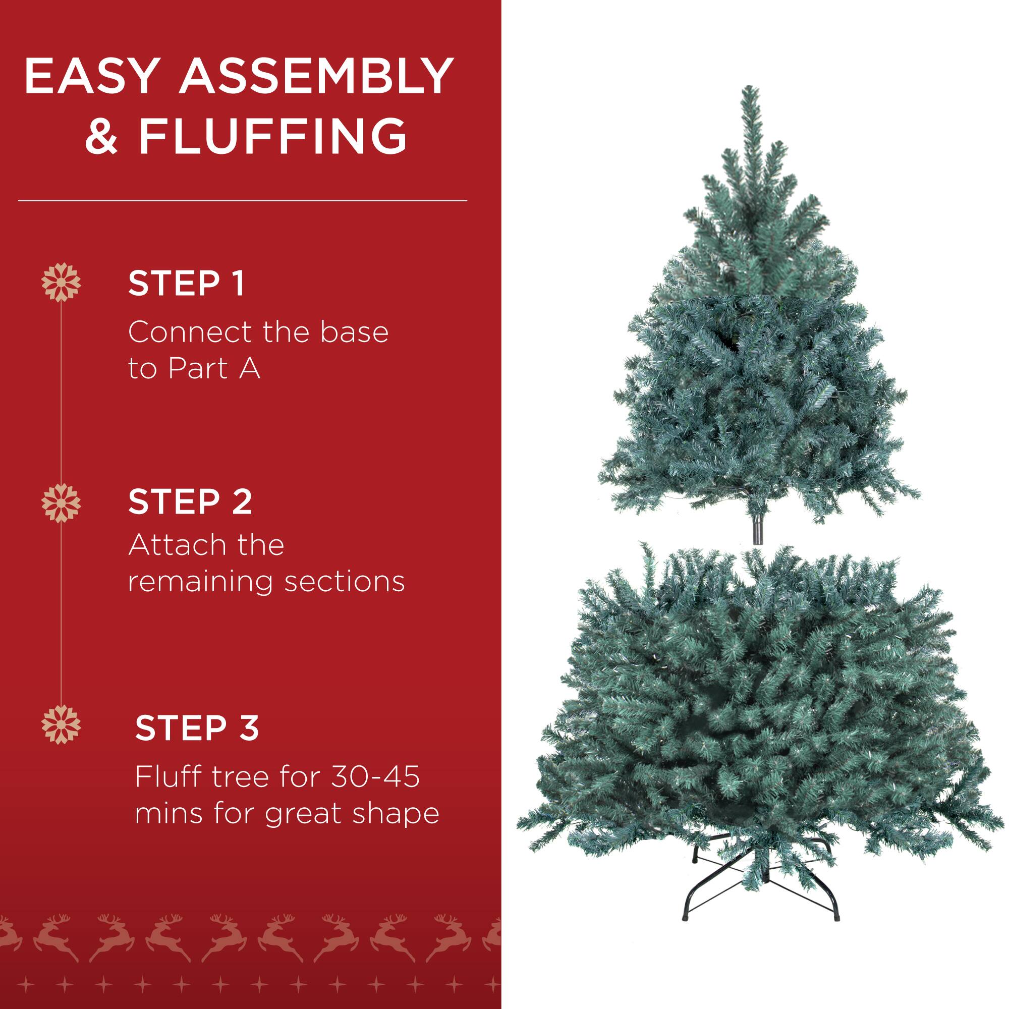 EASY ASSEMBLY & FLUFFING

STEP 1
Connect the base to Part A

STEP 2
Attach the remaining sections

STEP 3
Fluff tree for 30-45 mins for great shape