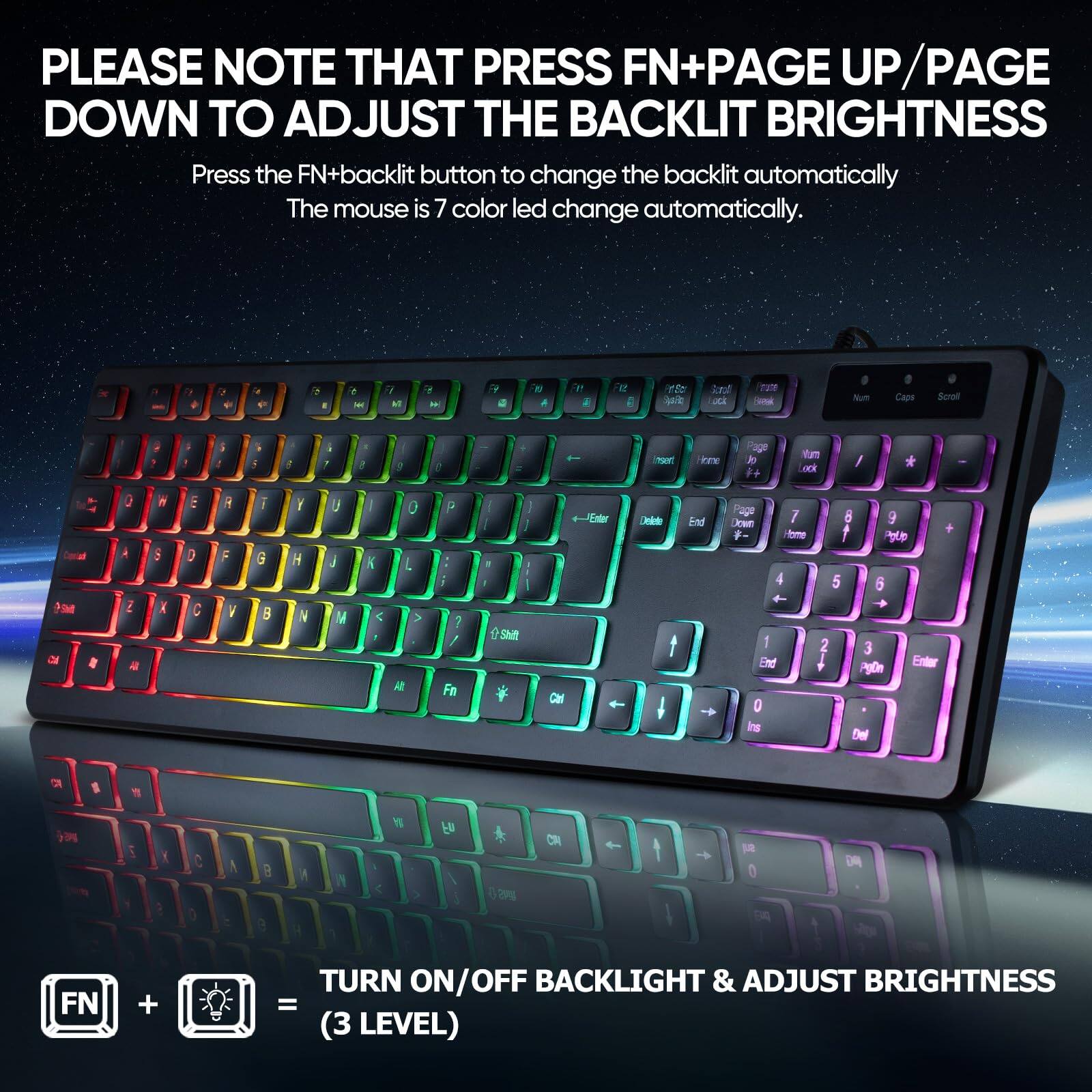 PLEASE NOTE THAT PRESS FN+PAGE UP/PAGE DOWN TO ADJUST THE BACKLIT BRIGHTNESS

Press the FN+backlit button to change the backlit automatically. The mouse is 7 color led change automatically.

TURN ON/OFF BACKLIGHT & ADJUST BRIGHTNESS (3 LEVEL)