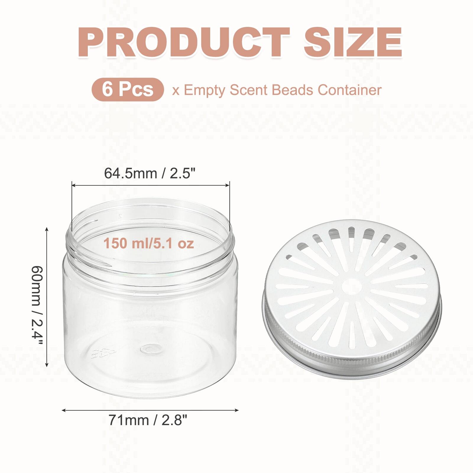 PRODUCT SIZE  
6 Pcs x Empty Scent Beads Container  
64.5mm / 2.5"  
60mm / 2.4"  
71mm / 2.8"  
150 ml / 5.1 oz