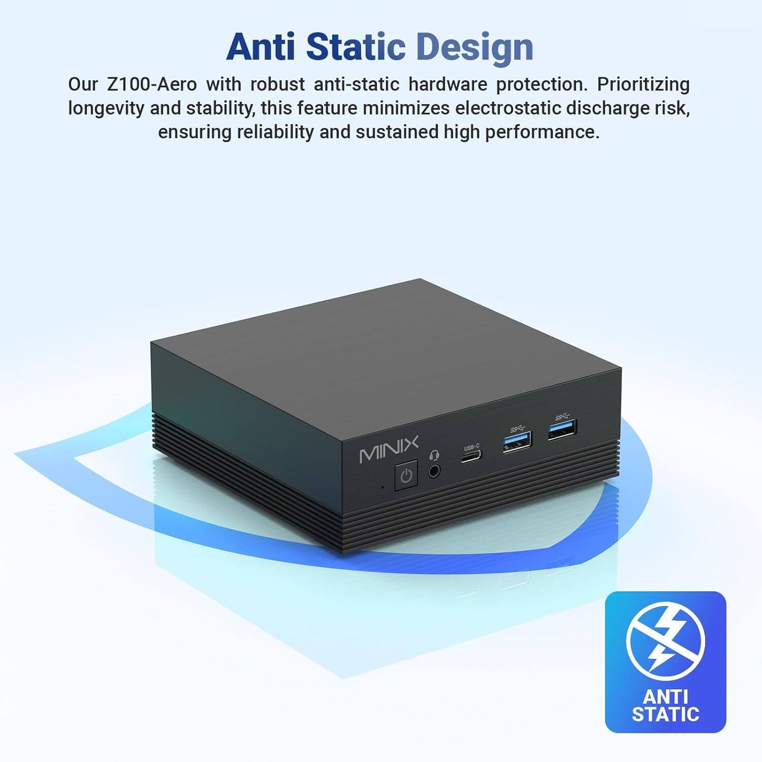 Anti Static Design

Our Z100-Aero with robust anti-static hardware protection. Prioritizing longevity and stability, this feature minimizes electrostatic discharge risk, ensuring reliability and sustained high performance.

MINIX U AG

ANTI STATIC