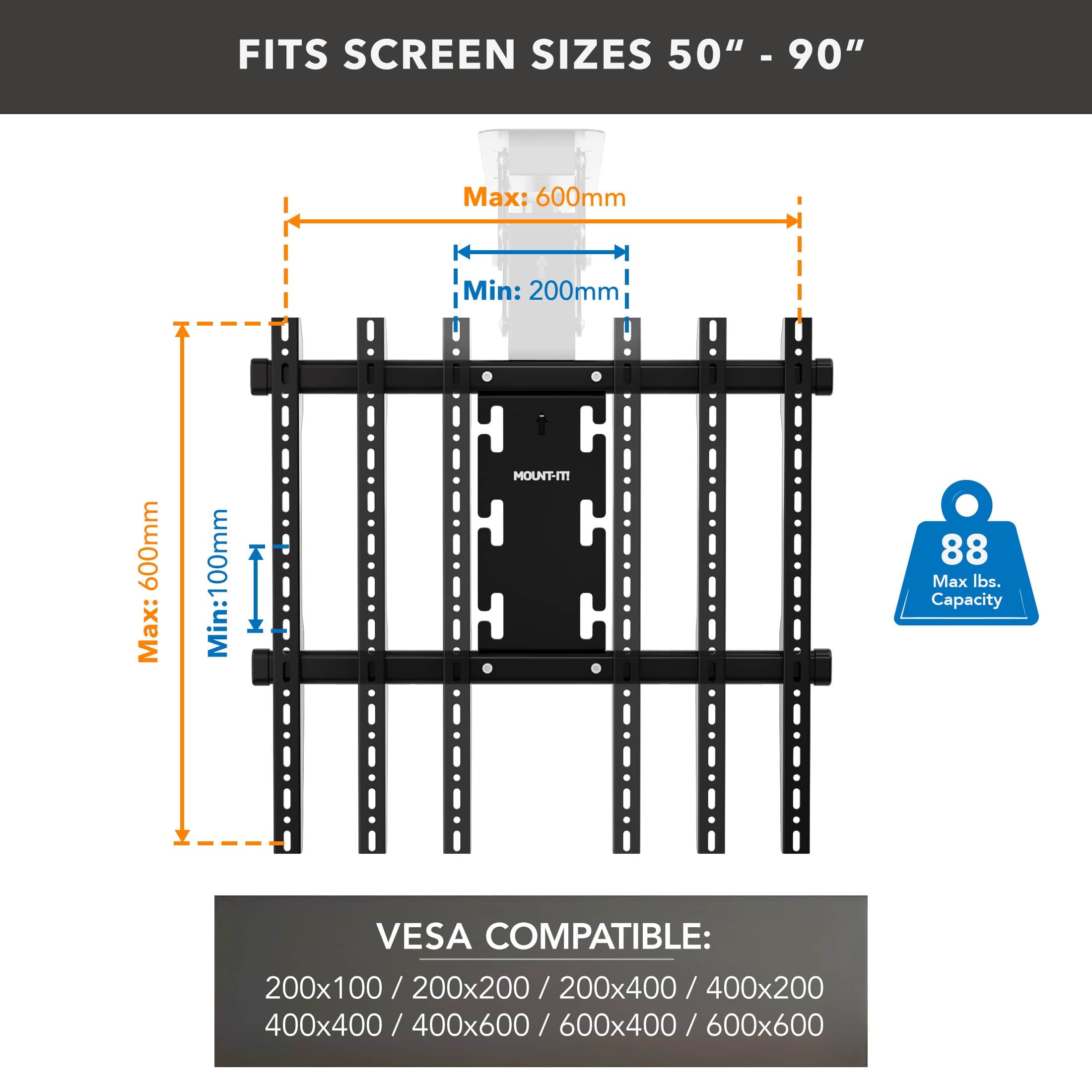 FITS SCREEN SIZES 50" - 90"

Max: 600mm  
Min: 200mm

Max: 600mm  
Min: 100mm

MOUNT-IT 88  
Max lbs. Capacity

VES COMPATIBLE:  
200x100 / 200x200 / 200x400 / 400x200 / 400x400 / 400x600 / 600x400 / 600x600