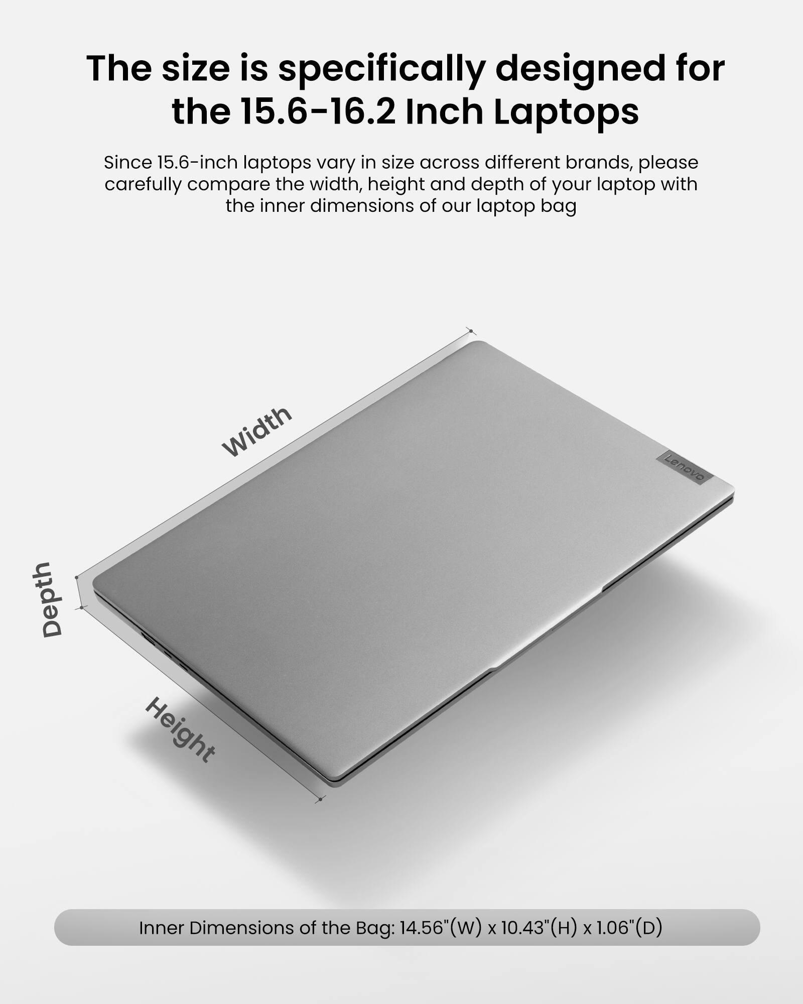 The size is specifically designed for the 15.6-16.2 Inch Laptops. Since 15.6-inch laptops vary in size across different brands, please carefully compare the width, height, and depth of your laptop with the inner dimensions of our laptop bag:

Width: 14.56" (w)
Height: 10.43" (H)
Depth: 1.06" (D)

Inner Dimensions of the Bag: