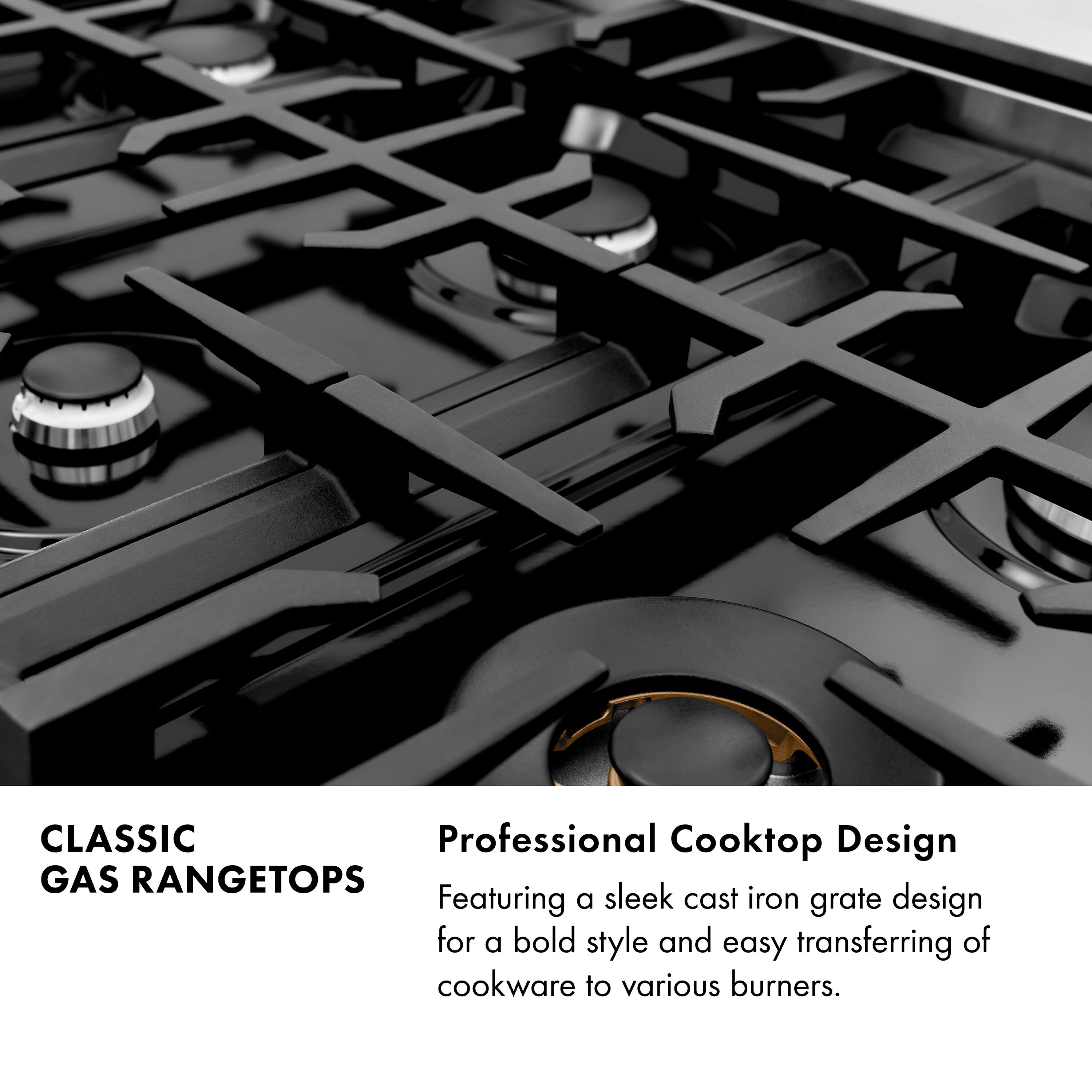 CLASSIC GAS RANGETOPS

Professional Cooktop Design
Featuring a sleek cast iron grate design for a bold style and easy transferring of cookware to various burners.