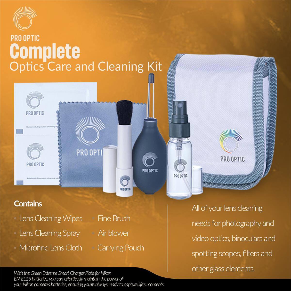 PRO OPTIC Complete Optics Care and Cleaning Kit

Contains:
- Lens Cleaning Wipes
- Fine Brush
- Lens Cleaning Spray
- Air blower
- Microfine Lens Cloth
- Carrying Pouch

With the Green Extreme Smart Charger Plate for Nikon EN-EL15 batteries, you can effortlessly maintain the power of your Nikon camera's batteries, ensuring you're always ready to capture life's moments.

All of your lens cleaning needs for photography and video optics, binoculars and spotting scopes, filters and other glass elements.
