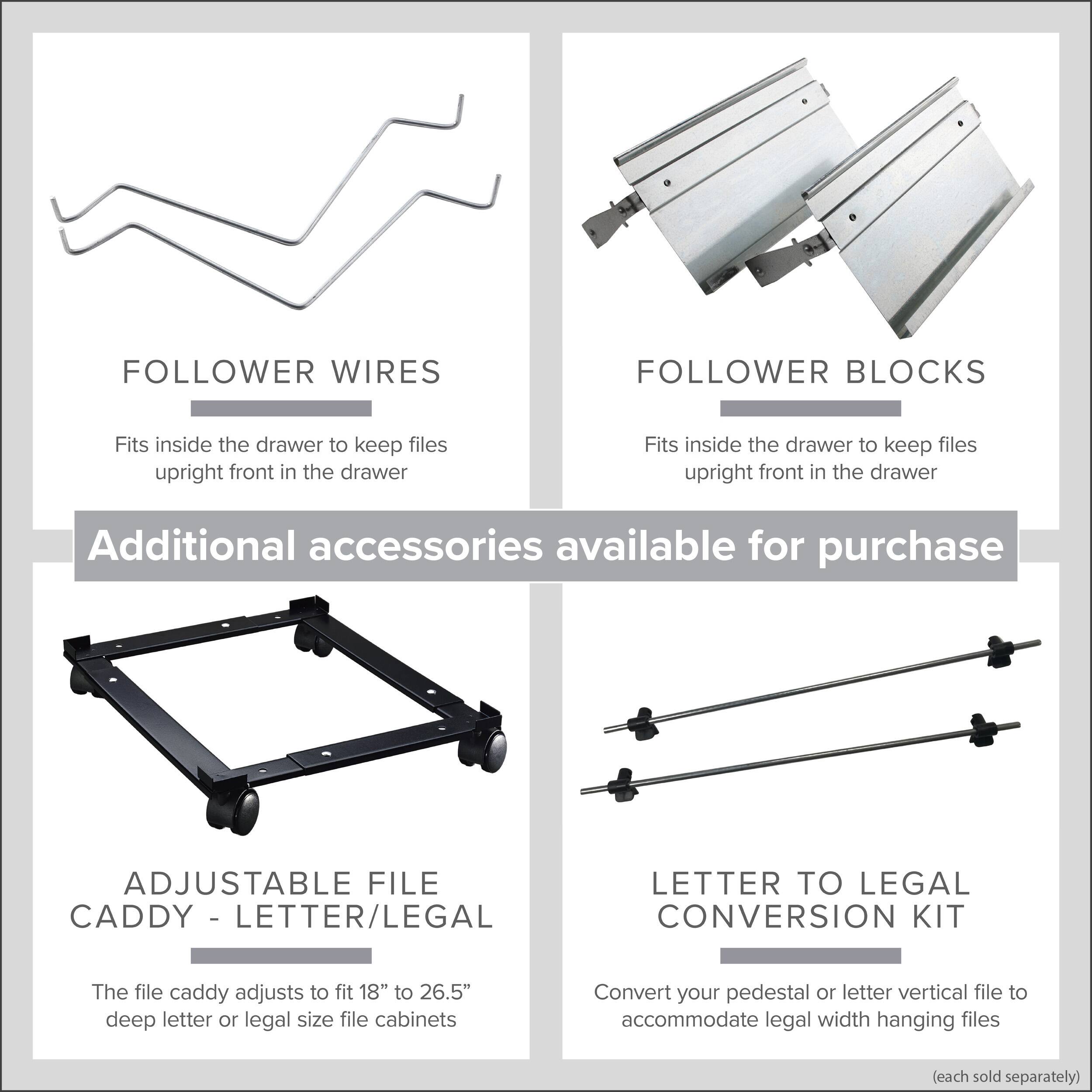 Follower Wires  
Fits inside the drawer to keep files upright front in the drawer  

Follower Blocks  
Fits inside the drawer to keep files upright front in the drawer  

Additional accessories available for purchase  

Adjustable File Caddy - Letter/Legal  
The file caddy adjusts to fit 18" to 26.5" deep letter or legal size file cabinets  

Letter to Legal Conversion Kit  
Convert your pedestal or letter vertical file to accommodate legal width hanging files  
(each sold separately)