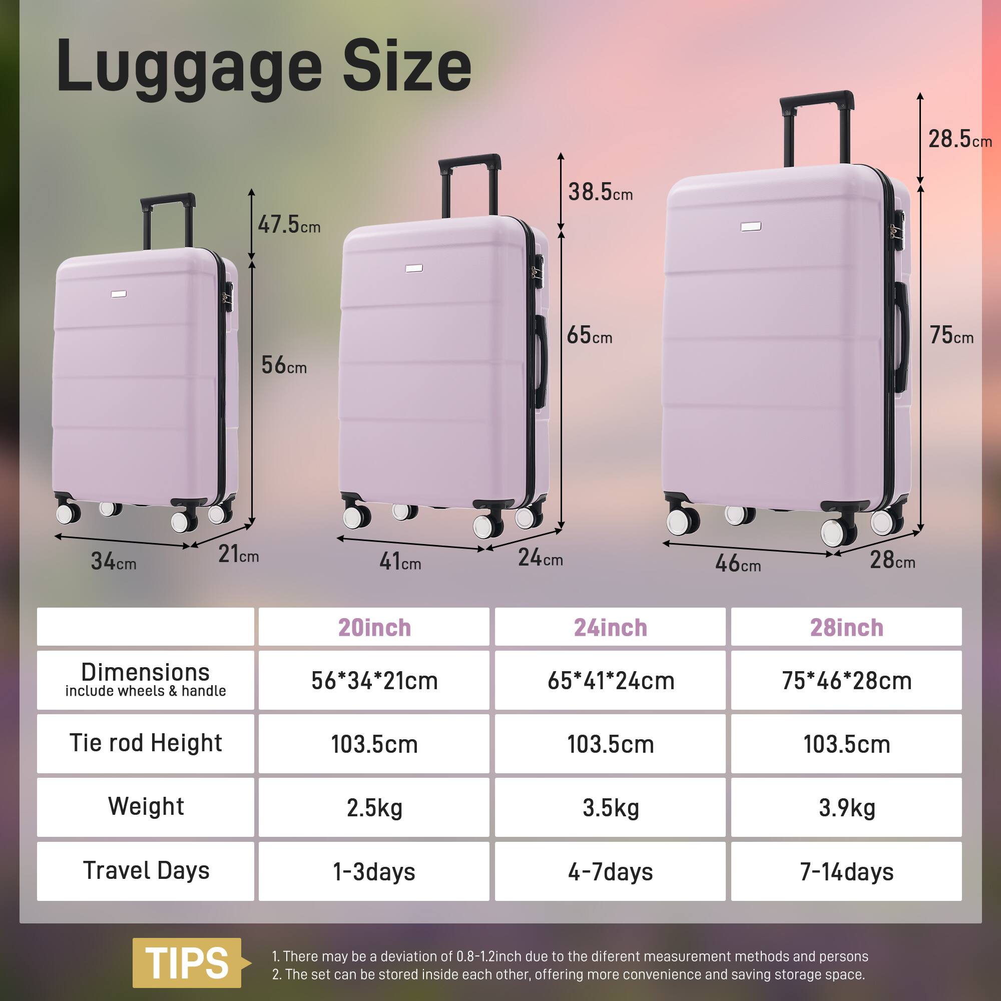 Luggage Size

- 20inch: 56cm x 34cm x 21cm
- 24inch: 65cm x 41cm x 24cm
- 28inch: 75cm x 46cm x 28cm

Dimensions include wheels & handle

- Tie rod Height: 103.5cm
- Weight: 2.5kg (20inch), 3.5kg (24inch), 3.9kg (28inch)
- Travel Days: 1-3days (20inch), 4-7days (24inch), 7-14days (28inch)

TIPS
1. There may be a deviation of 0.8-1.2inch due to the different measurement methods and persons.
2. The set can be stored inside each other, offering more convenience and saving storage space.