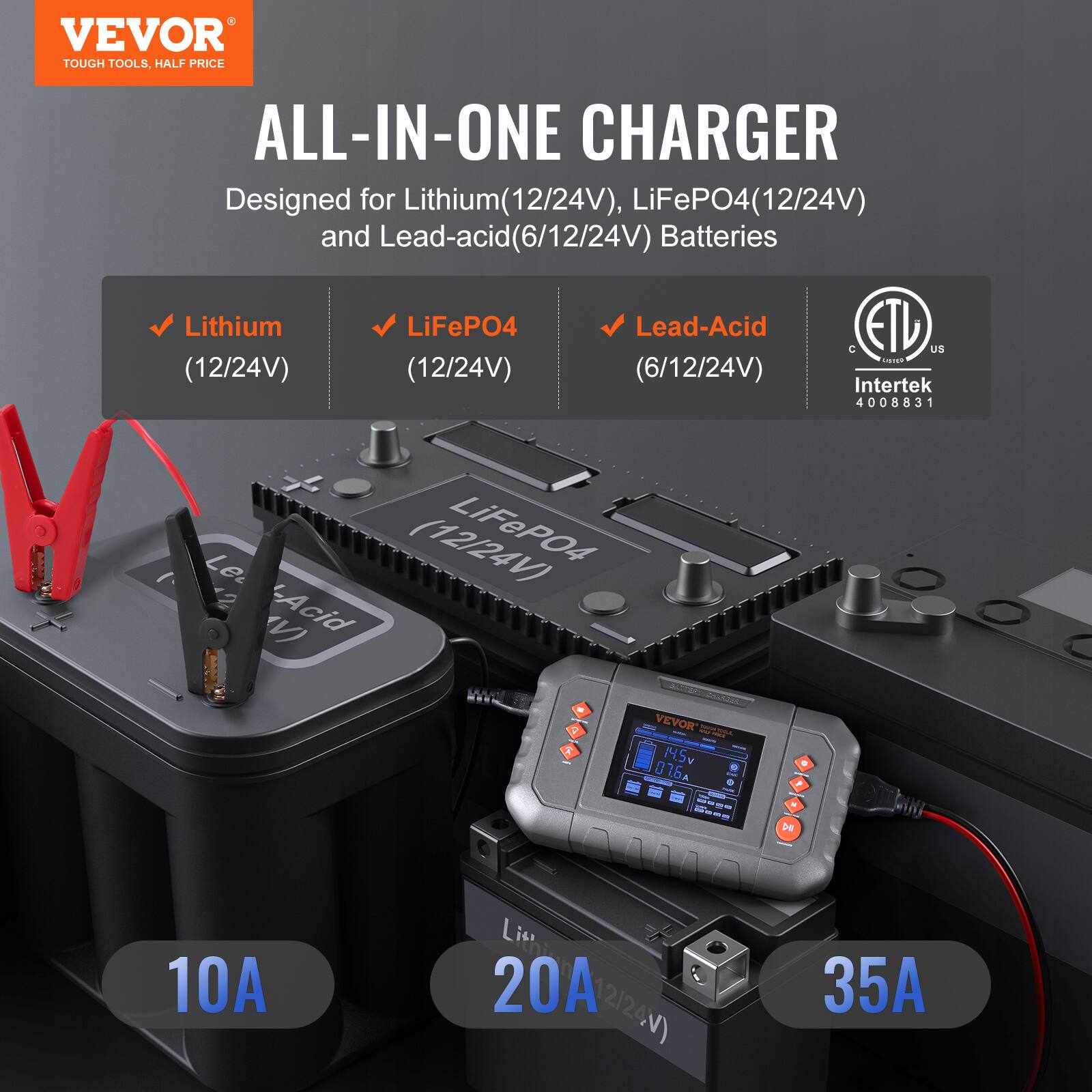 VEVOR  
TOUGH TOOLS, HALF PRICE  

ALL-IN-ONE CHARGER  

Designed for Lithium (12/24V), LiFePO4 (12/24V) and Lead-acid (6/12/24V) Batteries  

- Lithium (12/24V)  
- LiFePO4 (12/24V)  
- Lead-Acid (6/12/24V)  

10A  
20A  
35A  

ETL  
Intertek  
4008831