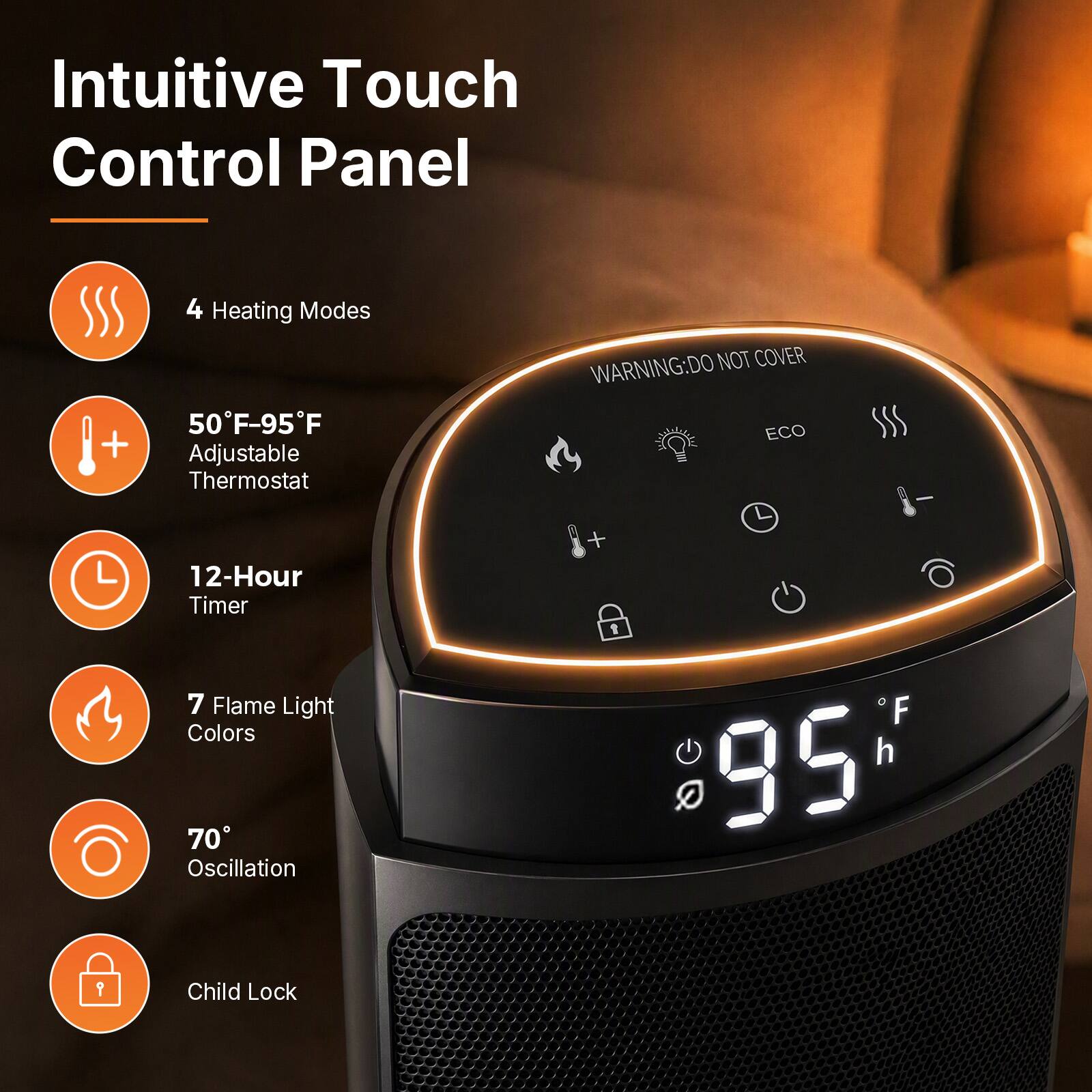 Intuitive Touch Control Panel

4 Heating Modes
50°F-95°F Adjustable Thermostat
12-Hour Timer
7 Flame Light Colors
70° Oscillation
Child Lock

WARNING: DO NOT COVER ECO
