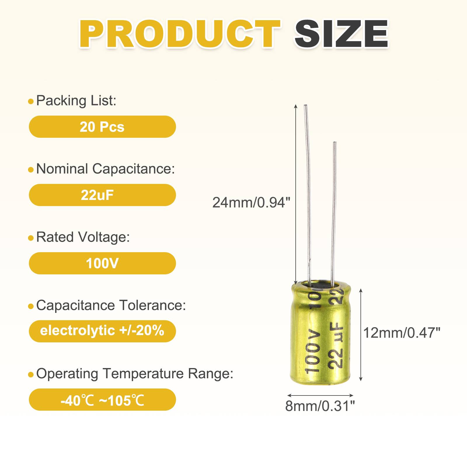 PRODUCT SIZE

Packing List: 20 Pcs

Nominal Capacitance: 22uF

Rated Voltage: 100V

Capacitance Tolerance: electrolytic +/-20%

Operating Temperature Range: -40°C ~ 105°C

10 22 uF 12mm/0.47" 100v

22 8mm/0.31"