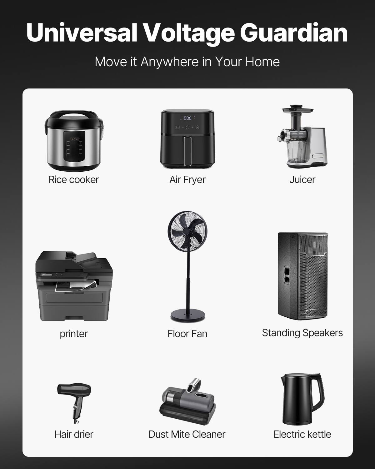 Universal Voltage Guardian  
Move it Anywhere in Your Home

- Rice cooker
- Air Fryer
- Juicer
- printer
- Floor Fan
- Standing Speakers
- Hair drier
- Dust Mite Cleaner
- Electric kettle