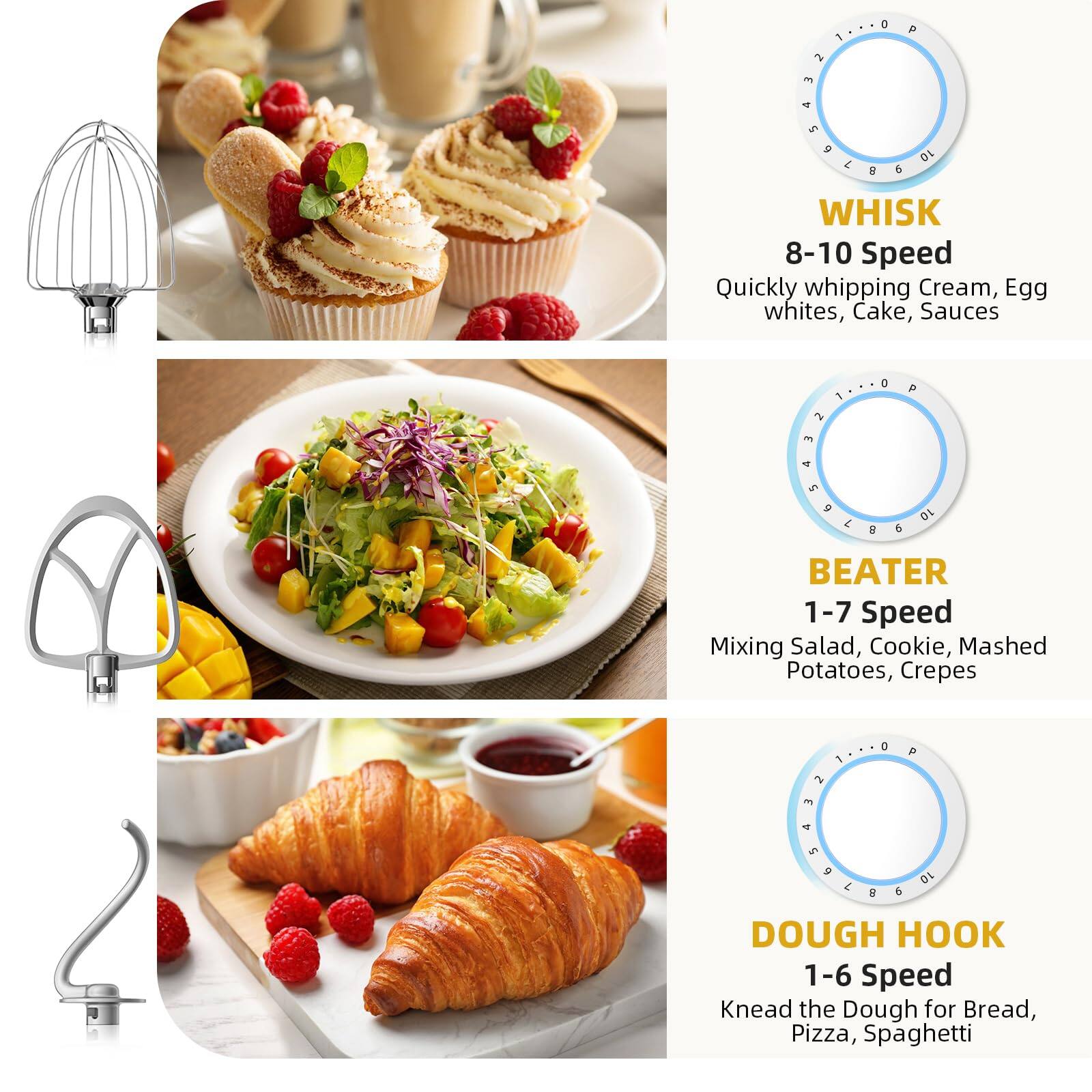 - WHISK  
  8-10 Speed  
  Quickly whipping Cream, Egg whites, Cake, Sauces

- BEATER  
  1-7 Speed  
  Mixing Salad, Cookie, Mashed Potatoes, Crepes

- DOUGH HOOK  
  1-6 Speed  
  Knead the Dough for Bread, Pizza, Spaghetti