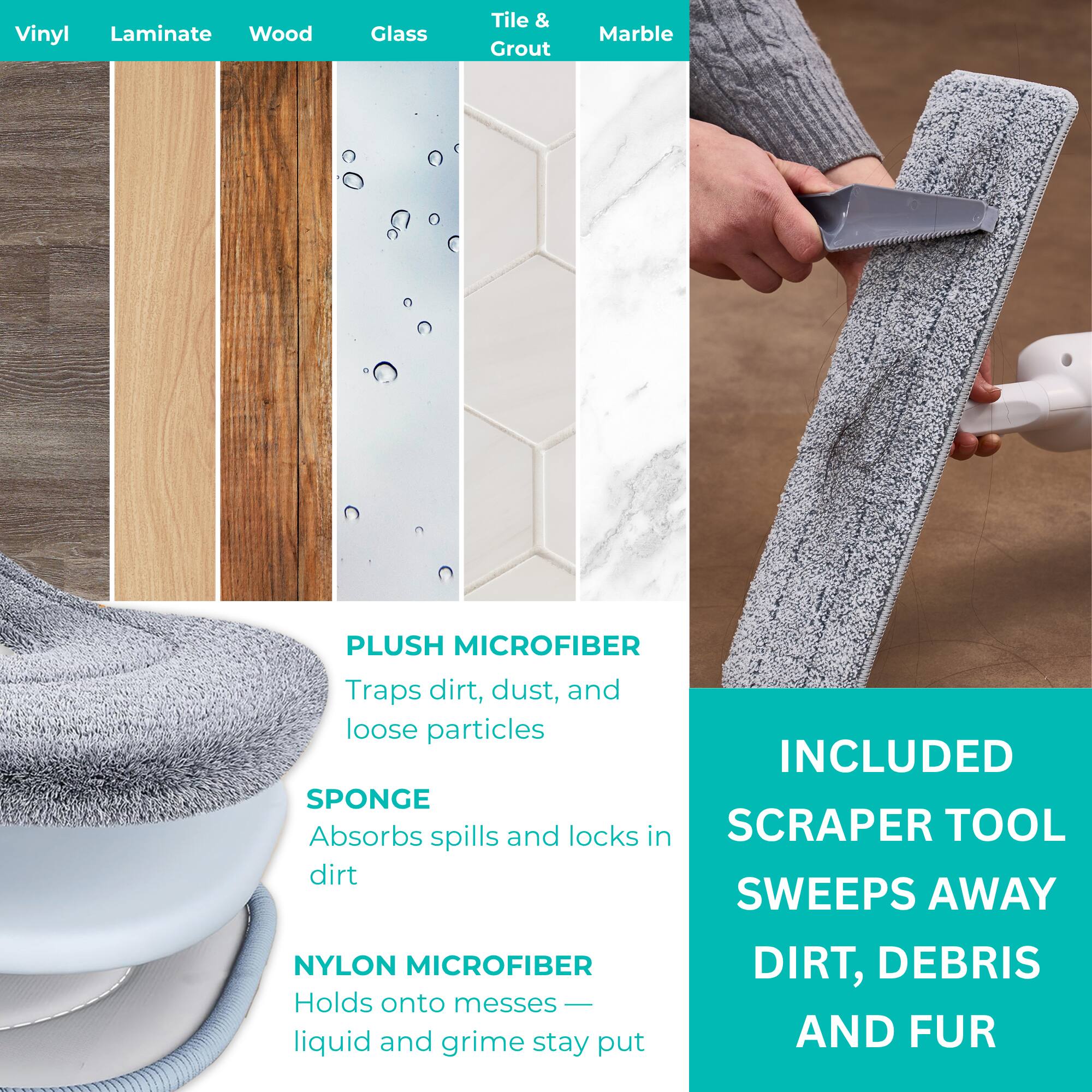 Vinyl Laminate Wood Glass Tile & Grout Marble

PLUSH MICROFIBER
Traps dirt, dust, and loose particles

SPONGE
Absorbs spills and locks in dirt

NYLON MICROFIBER
Holds onto messes — liquid and grime stay put

INCLUDED
SCRAPER TOOL
SWEEPS AWAY
DIRT, DEBRIS
AND FUR