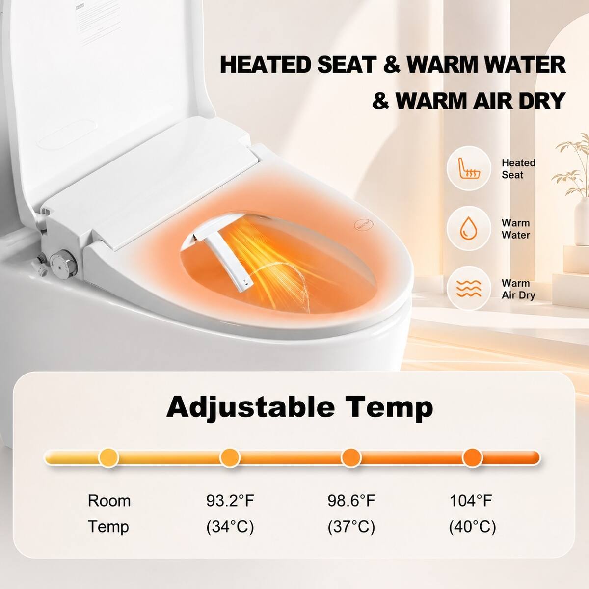 HEATED SEAT & WARM WATER & WARM AIR DRY

- Heated Seat
- Warm Water
- Warm Air Dry

Adjustable Temp

- Room Temp: 93.2°F (34°C)
- 98.6°F (37°C)
- 104°F (40°C)