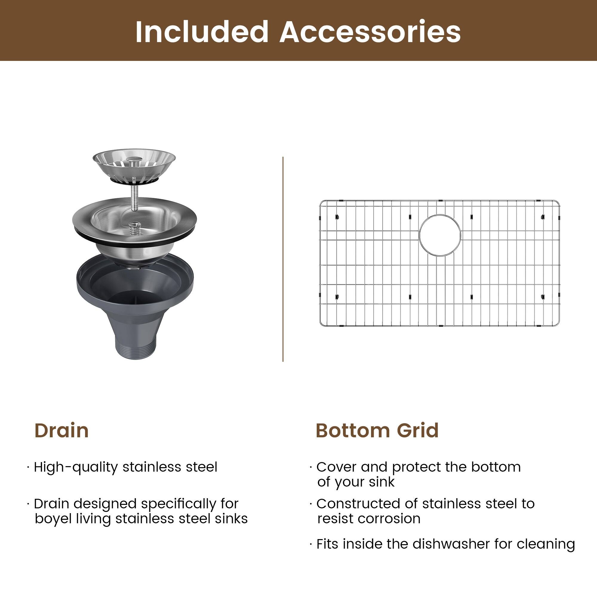 Included Accessories

Drain
High-quality stainless steel
Drain designed specifically for boyel living stainless steel sinks

Bottom Grid
Cover and protect the bottom of your sink
Constructed of stainless steel to resist corrosion
Fits inside the dishwasher for cleaning