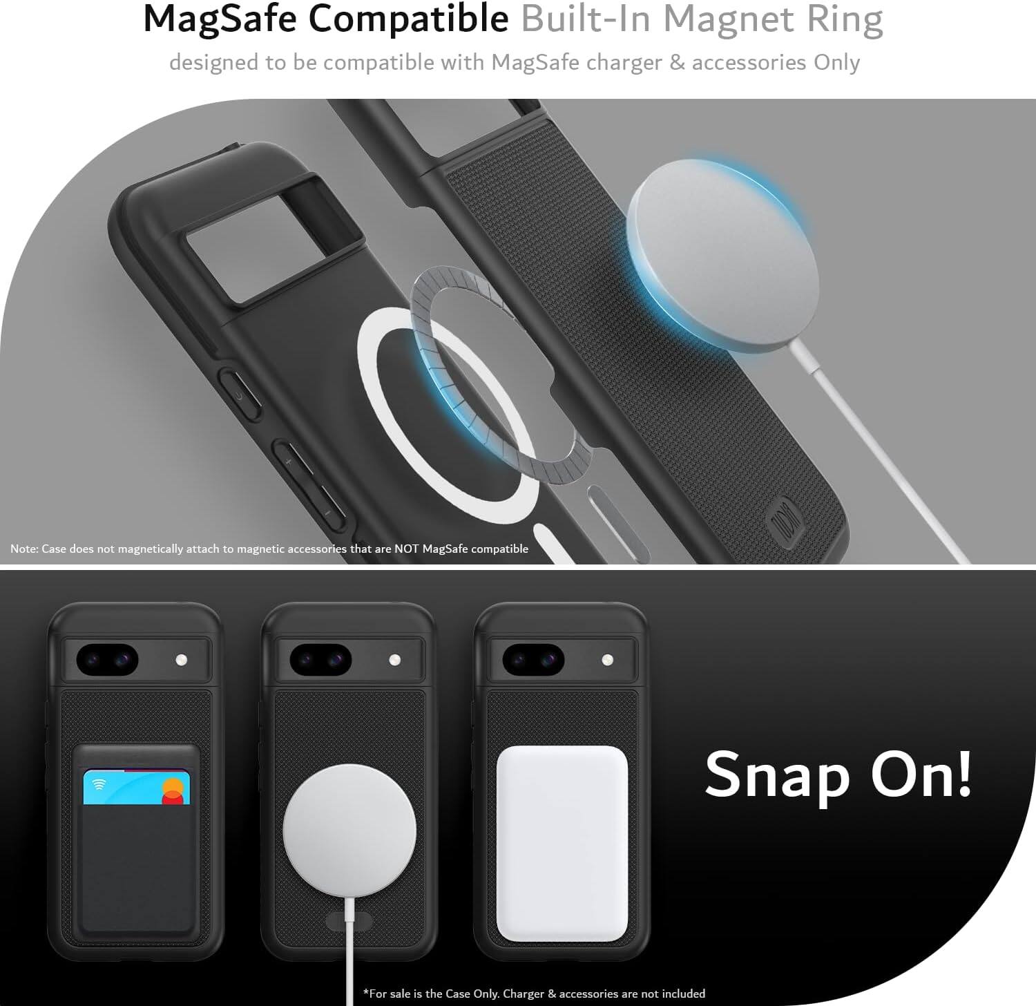 MagSafe Compatible Built-In Magnet Ring  
designed to be compatible with MagSafe charger & accessories Only  

Note: Case does not magnetically attach to magnetic accessories that are NOT MagSafe compatible  

Snap On!  

*For sale is the Case Only. Charger & accessories are not included
