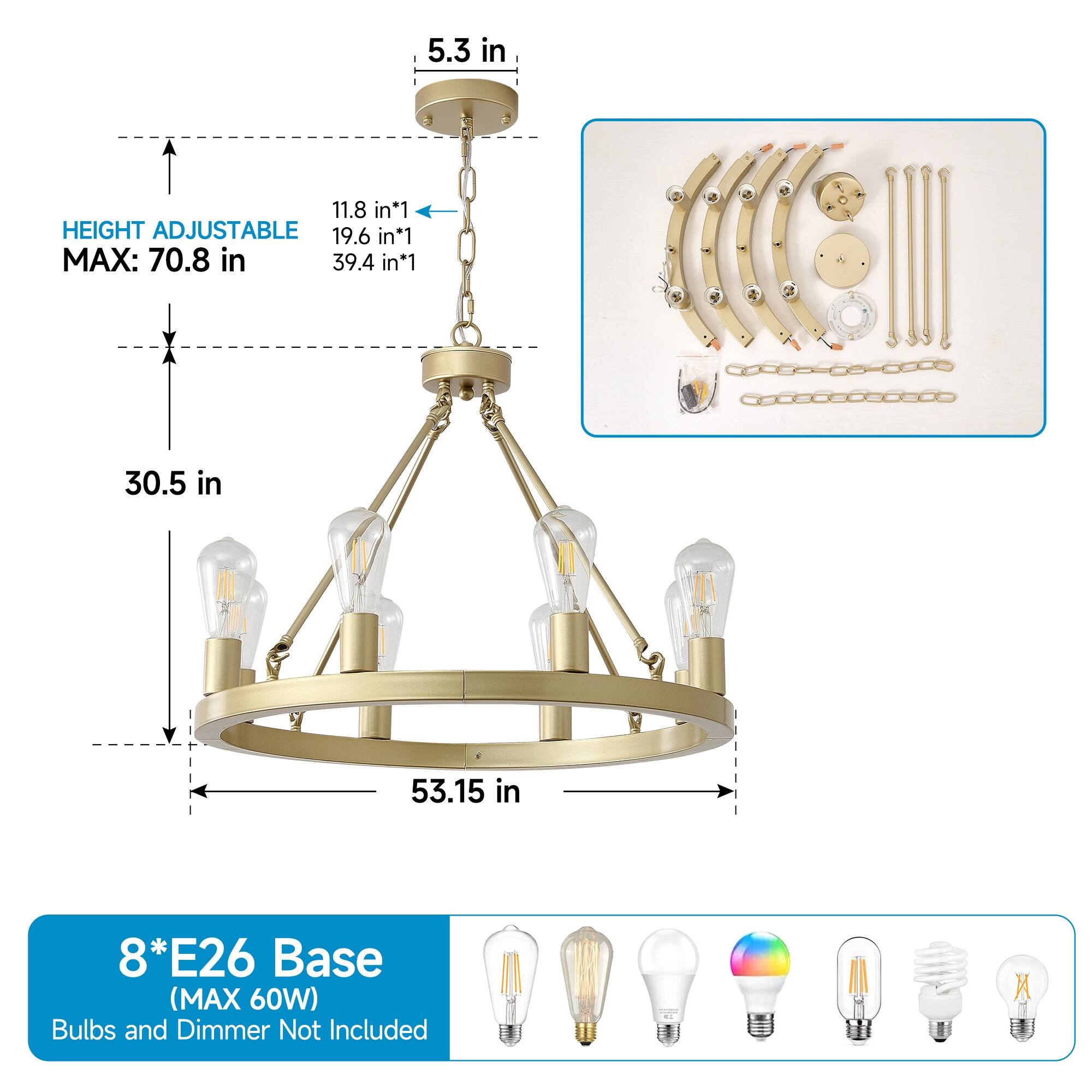 5.3 in  
11.8 in*1  
HEIGHT ADJUSTABLE  
MAX: 70.8 in  
19.6 in*1  
39.4 in*1  
30.5 in  
53.15 in  

8*E26 Base (MAX 60W)  
Bulbs and Dimmer Not Included