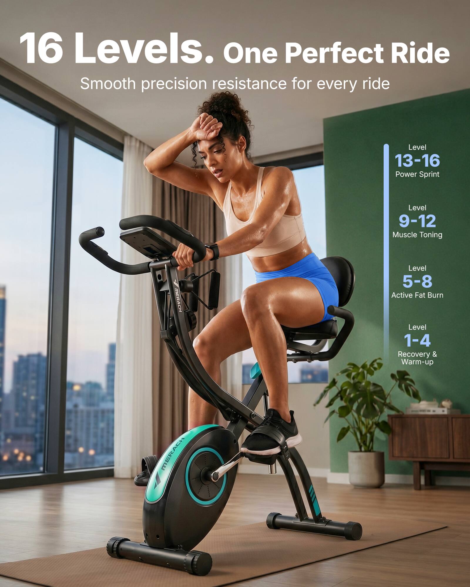 16 Levels. One Perfect Ride  
Smooth precision resistance for every ride

Level 13-16: Power Sprint  
Level 9-12: Muscle Toning  
Level 5-8: Active Fat Burn  
Level 1-4: Recovery & Warm-up