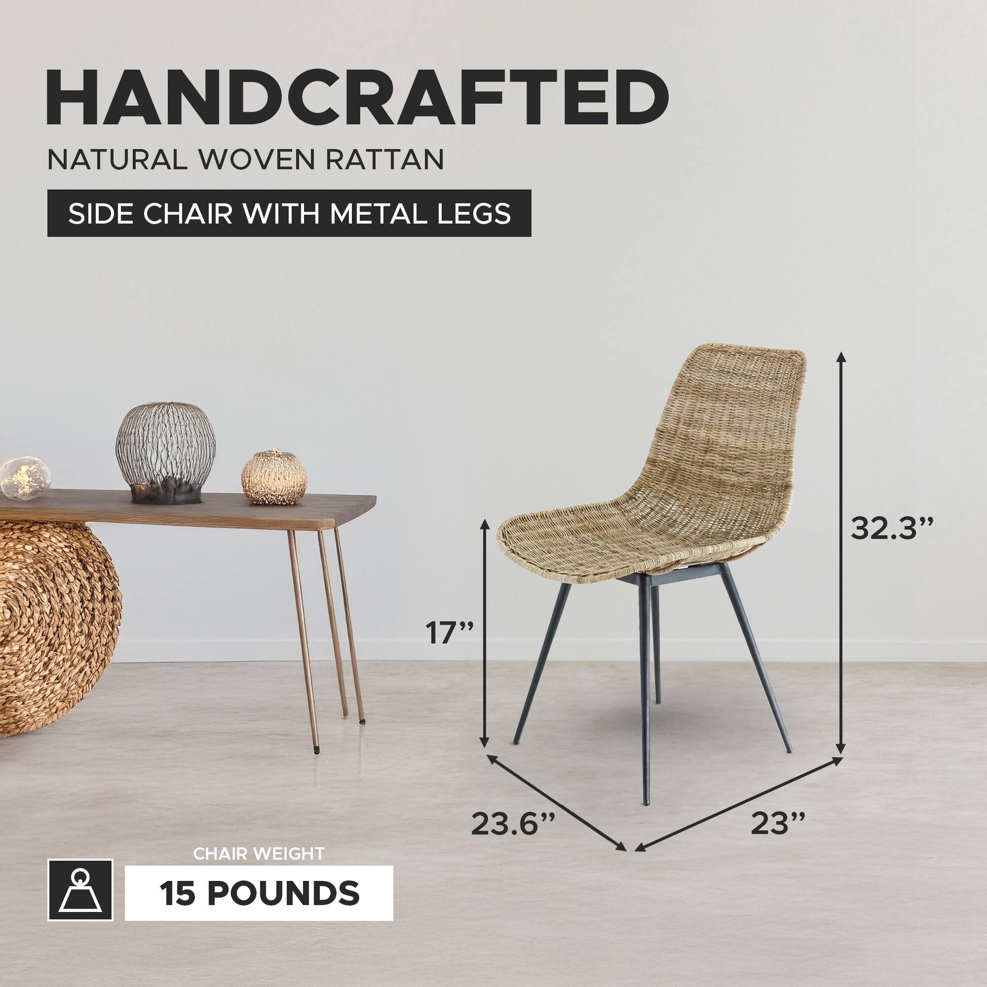 HANDCRAFTED NATURAL WOVEN RATTAN SIDE CHAIR WITH METAL LEGS

- HEIGHT: 32.3"
- SEAT HEIGHT: 17"
- SEAT DEPTH: 23.6"
- SEAT WIDTH: 23"
- CHAIR WEIGHT: 15 POUNDS