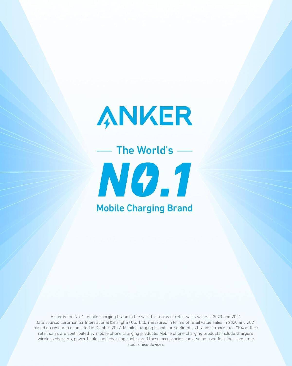 ANKER  
The World's NO.1 Mobile Charging Brand  

Anker is the No. 1 mobile charging brand in the world in terms of retail sales value in 2020 and 2021. Data source: Euromonitor International (Shanghai) Co., Ltd., measured in terms of retail value sales in 2020 and 2021, based on research conducted in October 2022. Mobile charging brands are defined as brands if more than 75% of their retail sales are contributed by mobile phone charging products. Mobile phone charging products include chargers, wireless chargers, power banks, and charging cables, and these accessories can also be used for other consumer electronics devices.