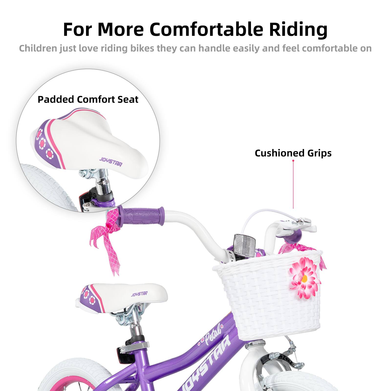 For More Comfortable Riding

Children just love riding bikes they can handle easily and feel comfortable on

Padded Comfort Seat

Cushioned Grips