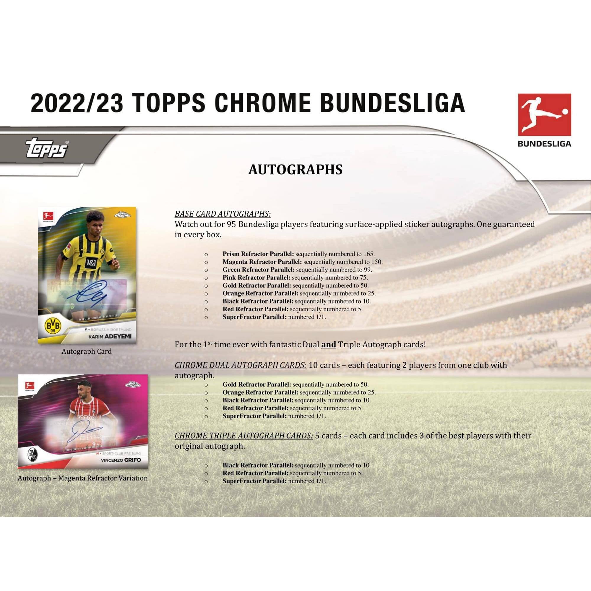 2022/23 TOPPS CHROME BUNDESLIGA

AUTOGRAPHS

BASE CARD AUTOGRAPHS:
Watch out for 95 Bundesliga players featuring surface-applied sticker autographs. One guaranteed in every box.

- Prism Refractor Parallel: sequentially numbered to 165
- Magenta Refractor Parallel: sequentially numbered to 150
- Green Refractor Parallel: sequentially numbered to 99
- Pink Refractor Parallel: sequentially numbered to 50
- Gold Refractor Parallel: sequentially numbered to 25
- Orange Refractor Parallel: sequentially numbered to 25
- Black Refractor Parallel: sequentially numbered to 10
- Red Refractor Parallel: sequentially numbered to 10
- SuperFractor Parallel: numbered 1/1

For the 1st time ever with fantastic Dual and Triple Autograph cards!

CHROME DUAL AUTOGRAPH CARDS:
10 cards – each featuring 2 players from one club with autograph.

- Gold Refractor Parallel: sequentially numbered to 50
- Orange Refractor Parallel: sequentially numbered to 3

CHROME TRIPLE AUTOGRAPH CARDS:
