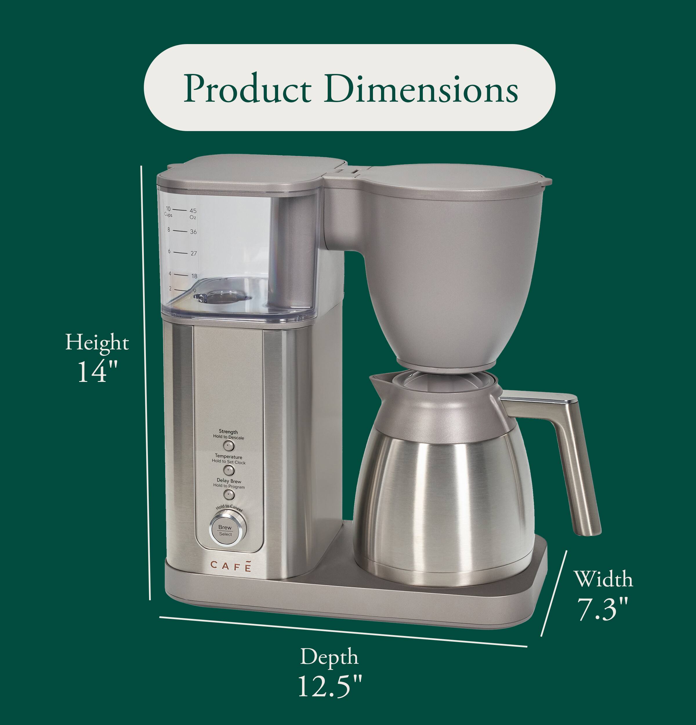 Product Dimensions
10 up,
45 Oz
I
36
/
27
-
18
1
Height 14"
Strength Hold's a Descale
Temperature Set Clock
Delay Brow FOO K Phogram
play -
Brew Select
CAFE
Width 7.3"
Depth 12.5"