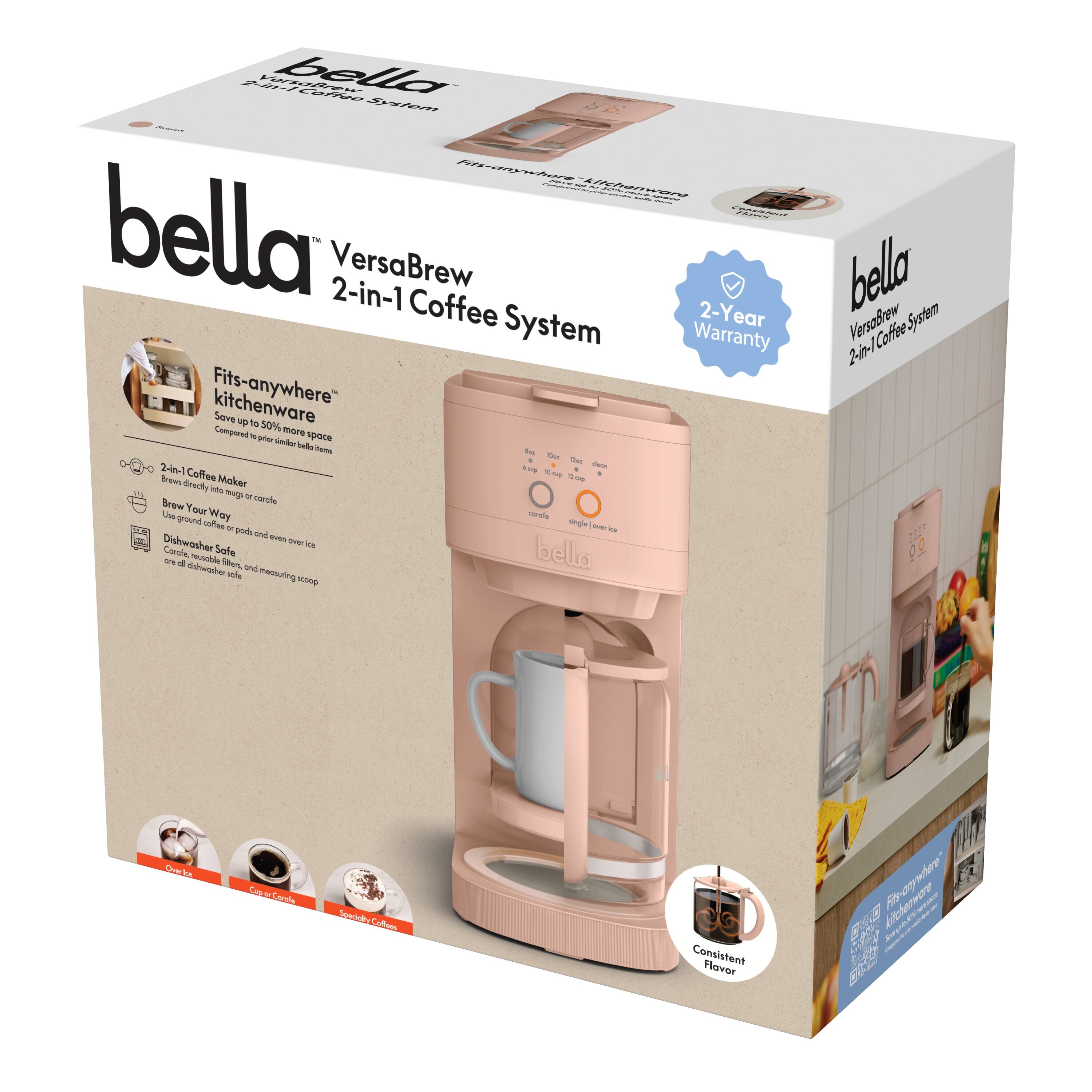 **bella**  
VersaBrew 2-in-1 Coffee System  

- Fits-anywhere™ kitchenware  
  Save up to 50% more space  
  Compared to previous bella models  

- 2-in-1 Coffee Maker  
  Brews directly into carafe  

- Brew Your Way  
  Use ground coffee or pods and over 500 coffee pods  

- Dishwasher Safe  
  Carafe, filter, and measuring scoop are dishwasher safe  

- Consistent Flavor  

- 2-Year Warranty  

- Compatible with coffee pods  

- Fits-anywhere™ kitchenware  
  Save up to 50% more space  
  Compared to previous bella models  

- 2-in-1 Coffee Maker  
  Brews directly into carafe  

- Brew Your Way  
  Use ground coffee or pods and over 500 coffee pods  

- Dishwasher Safe  
  Carafe, filter, and measuring scoop are dishwasher safe  

- Consistent Flavor  

- 2-Year Warranty  

- Compatible with coffee pods  

- Fits-anywhere™ kitchenware  
  Save up to 50% more space  
  Compared to previous bella models  

- 2-in-1 Coffee Maker  
  Brews directly into carafe  

