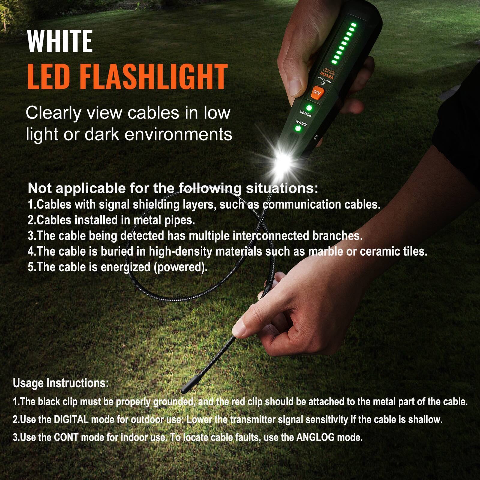 WHITE LED FLASHLIGHT

Clearly view cables in low light or dark environments

Not applicable for the following situations:
1. Cables with signal shielding layers, such as communication cables.
2. Cables installed in metal pipes.
3. The cable being detected has multiple interconnected branches.
4. The cable is buried in high-density materials such as marble or ceramic tiles.
5. The cable is energized (powered).

Usage Instructions:
1. The black clip must be properly grounded, and the red clip should be attached to the metal part of the cable.
2. Use the DIGITAL mode for outdoor use: Lower the transmitter signal sensitivity if the cable is shallow.
3. Use the CONT mode for indoor use. To locate cable faults, use the ANALOG mode.