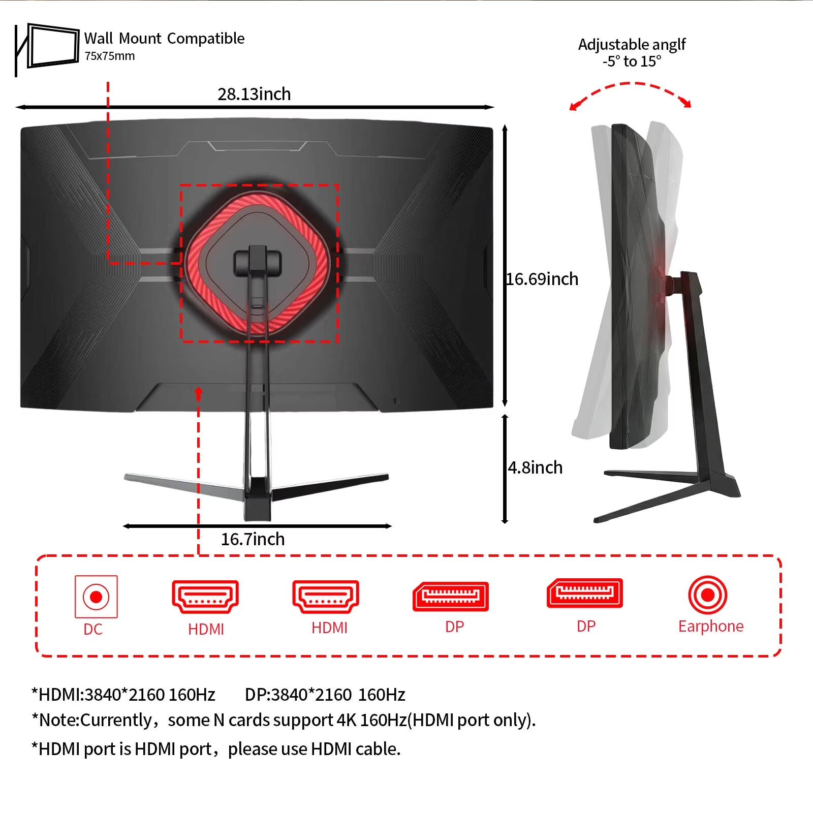 Wall Mount Compatible 75x75mm

Adjustable angle -5 to 15°

28.13inch
16.69inch
4.8inch
16.7inch

DC
HDMI
HDMI
DP
DP
Earphone

HDMI: 3840*2160 160Hz
DP: 3840*2160 160Hz

*Note: Currently, some N cards support 4K 160Hz (HDMI port only).
*HDMI port is HDMI port, please use HDMI cable.