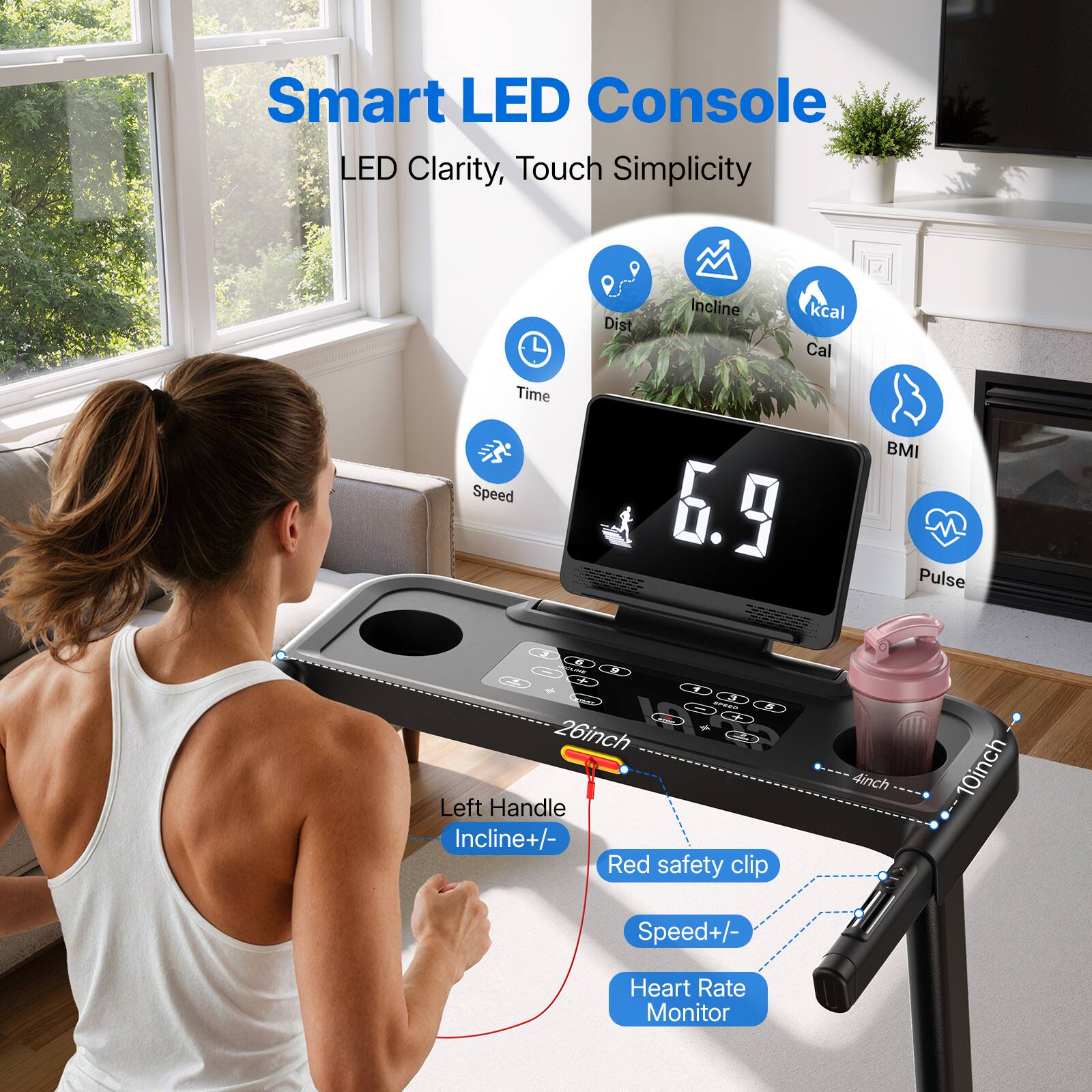 Smart LED Console  
LED Clarity, Touch Simplicity  

- Dist  
- Incline  
- kcal Cal  
- BMI  
- Pulse  
- Time  
- Speed  

26inch  
Left Handle  
Incline+/-  
Red safety clip  
4inch  
10inch  
Speed+/-  
Heart Rate Monitor