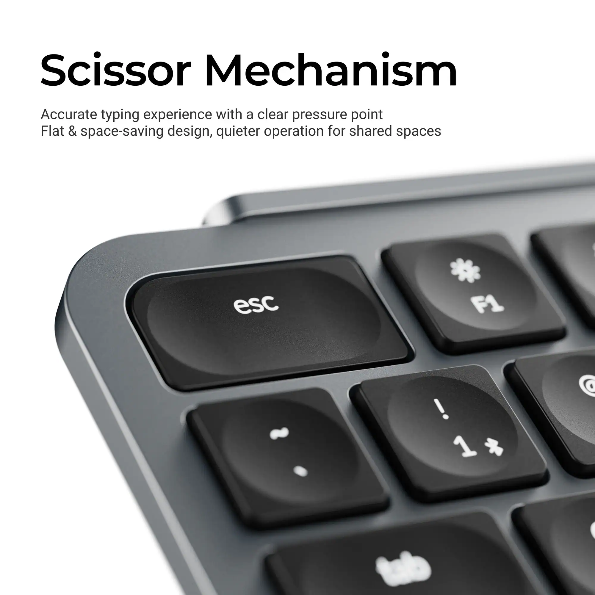 Scissor Mechanism  
Accurate typing experience with a clear pressure point  
Flat & space-saving design, quieter operation for shared spaces  

esc * F1 ! 1 @