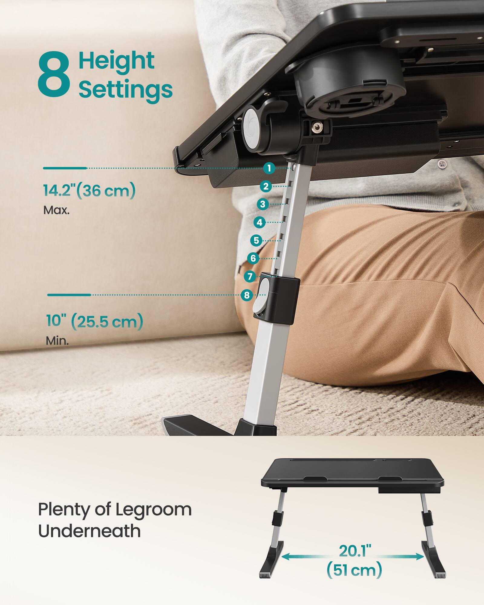 8 Height Settings  
14.2" (36 cm) Max.  
10" (25.5 cm) Min.  
Plenty of Legroom Underneath  
20.1" (51 cm)