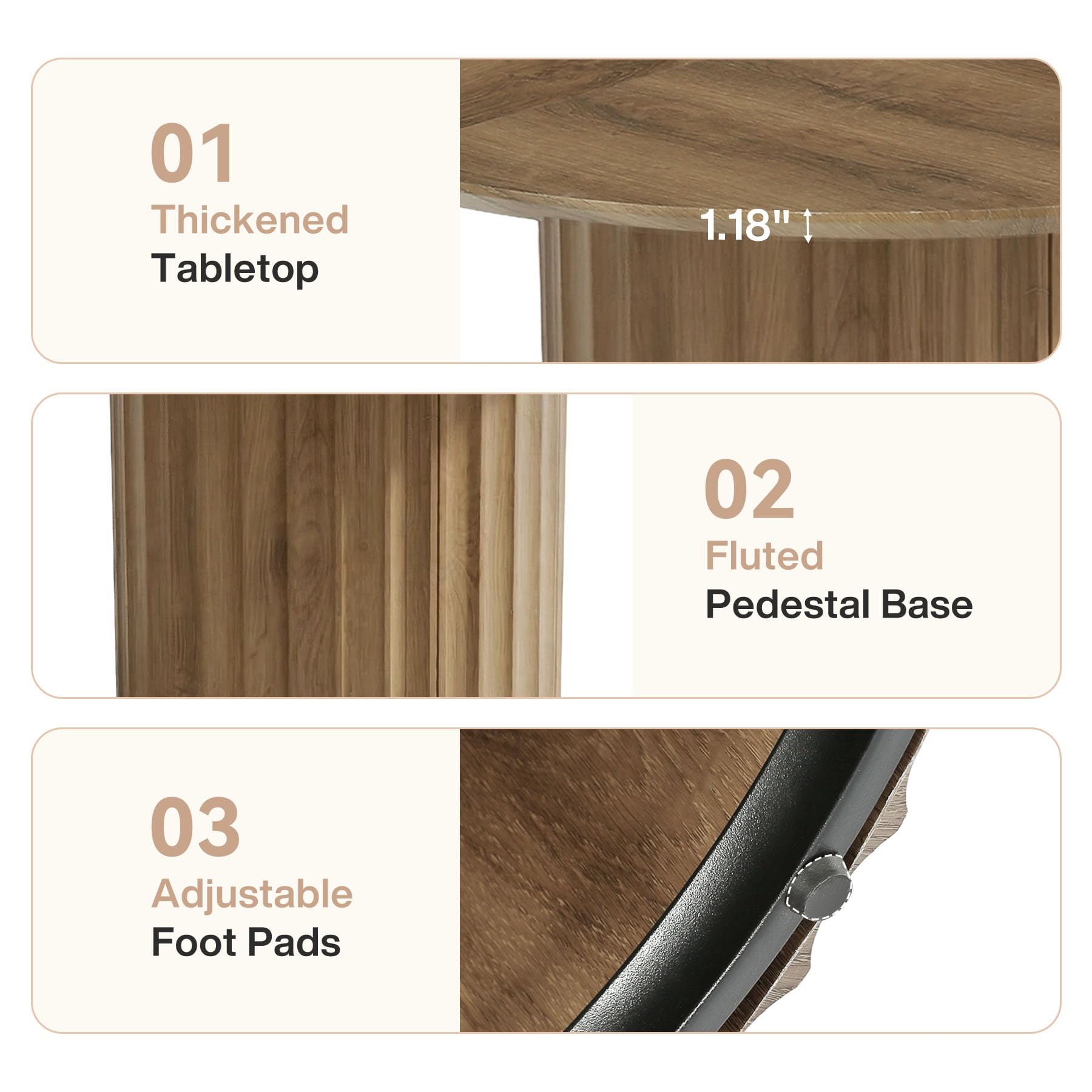 01 Thickened Tabletop
1.18"
02 Fluted Pedestal Base
03 Adjustable Foot Pads