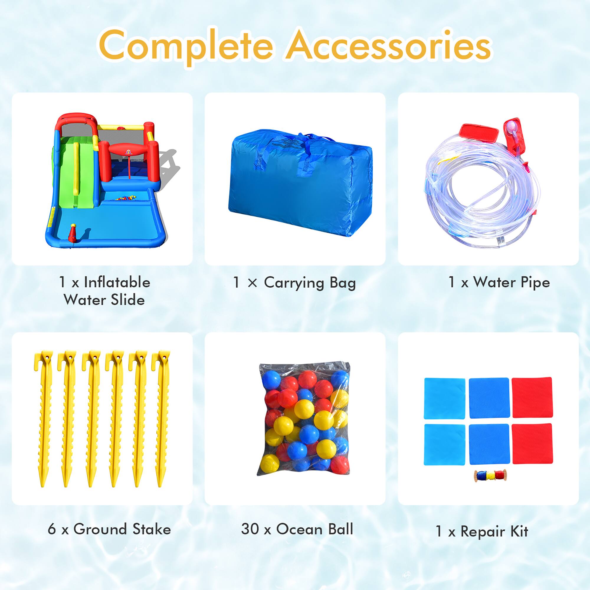 Complete Accessories

1 x Inflatable Water Slide  
1 x Carrying Bag  
1 x Water Pipe  
6 x Ground Stake  
30 x Ocean Ball  
1 x Repair Kit