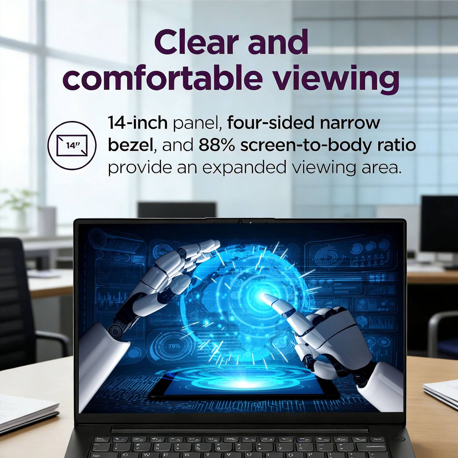 Clear and comfortable viewing

14-inch panel, four-sided narrow bezel, and 88% screen-to-body ratio provide an expanded viewing area.