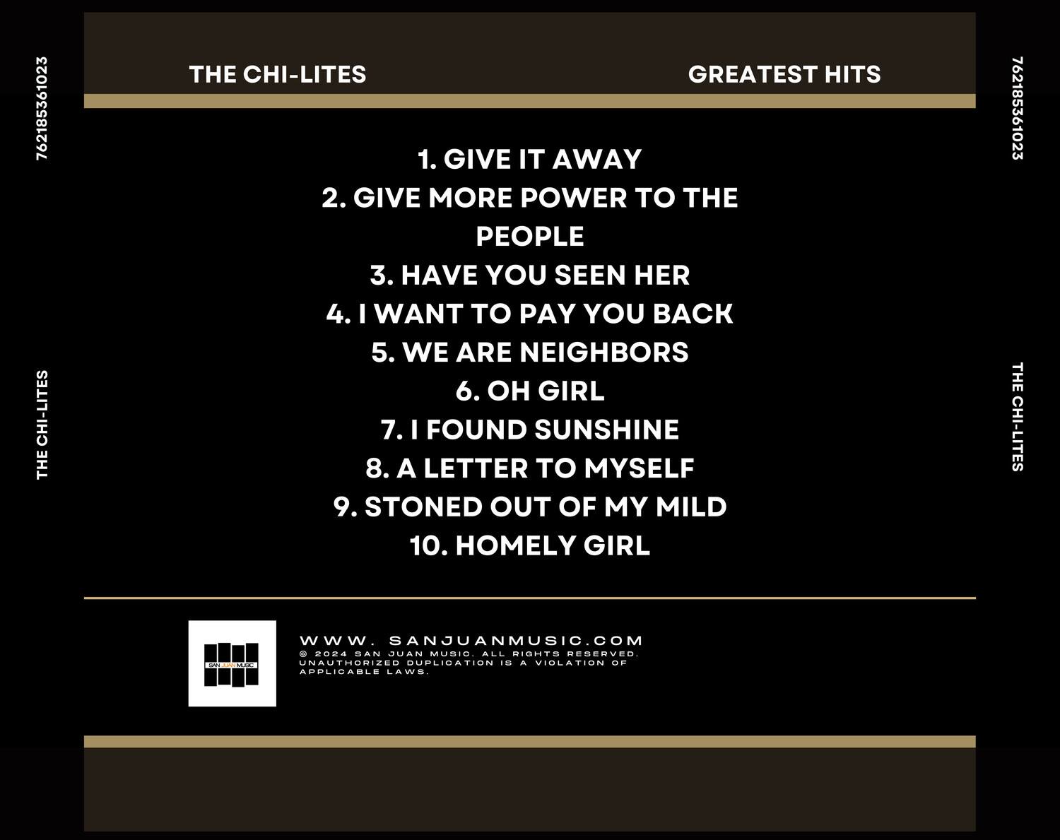 **THE CHI-LITES**  
**GREATEST HITS**

1. GIVE IT AWAY  
2. GIVE MORE POWER TO THE PEOPLE  
3. HAVE YOU SEEN HER  
4. I WANT TO PAY YOU BACK  
5. WE ARE NEIGHBORS  
6. OH GIRL  
7. I FOUND SUNSHINE  
8. A LETTER TO MYSELF  
9. STONED OUT OF MY MILD  
10. HOMELY GIRL  

---

**THE CHI-LITES**  
**GREATEST HITS**

---

**www.SANJUANMUSIC.COM**  
© 2024 SAN JUAN MUSIC. ALL RIGHTS RESERVED.  
UNAUTHORIZED DUPLICATION IS A VIOLATION OF APPLICABLE LAWS.